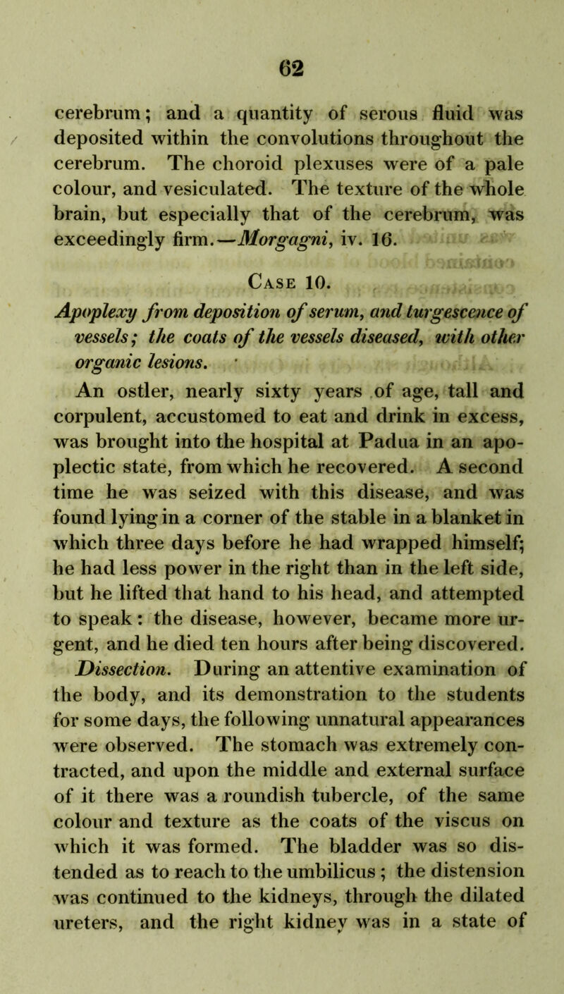 cerebrum; and a quantity of serous fluid was deposited within the convolutions throughout the cerebrum. The choroid plexuses were of a pale colour, and vesiculated. The texture of the whole brain, but especially that of the cerebrum, was exceedingly firm.—Morgagni, iv. 16. Case 10. Apoplexy from deposition of serum, and turgescence of vessels; the coats of the vessels diseased, with other organic lesions. An ostler, nearly sixty years of age, tall and corpulent, accustomed to eat and drink in excess, was brought into the hospital at Padua in an apo- plectic state, from which he recovered. A second time he was seized with this disease, and was found lying in a corner of the stable in a blanket in which three days before he had wrapped himself; he had less power in the right than in the left side, but he lifted that hand to his head, and attempted to speak: the disease, however, became more ur- gent, and he died ten hours after being discovered. Dissection. During an attentive examination of the body, and its demonstration to the students for some days, the following unnatural appearances were observed. The stomach was extremely con- tracted, and upon the middle and external surface of it there was a roundish tubercle, of the same colour and texture as the coats of the viscus on which it was formed. The bladder was so dis- tended as to reach to the umbilicus ; the distension was continued to the kidneys, through the dilated ureters, and the right kidney was in a state of