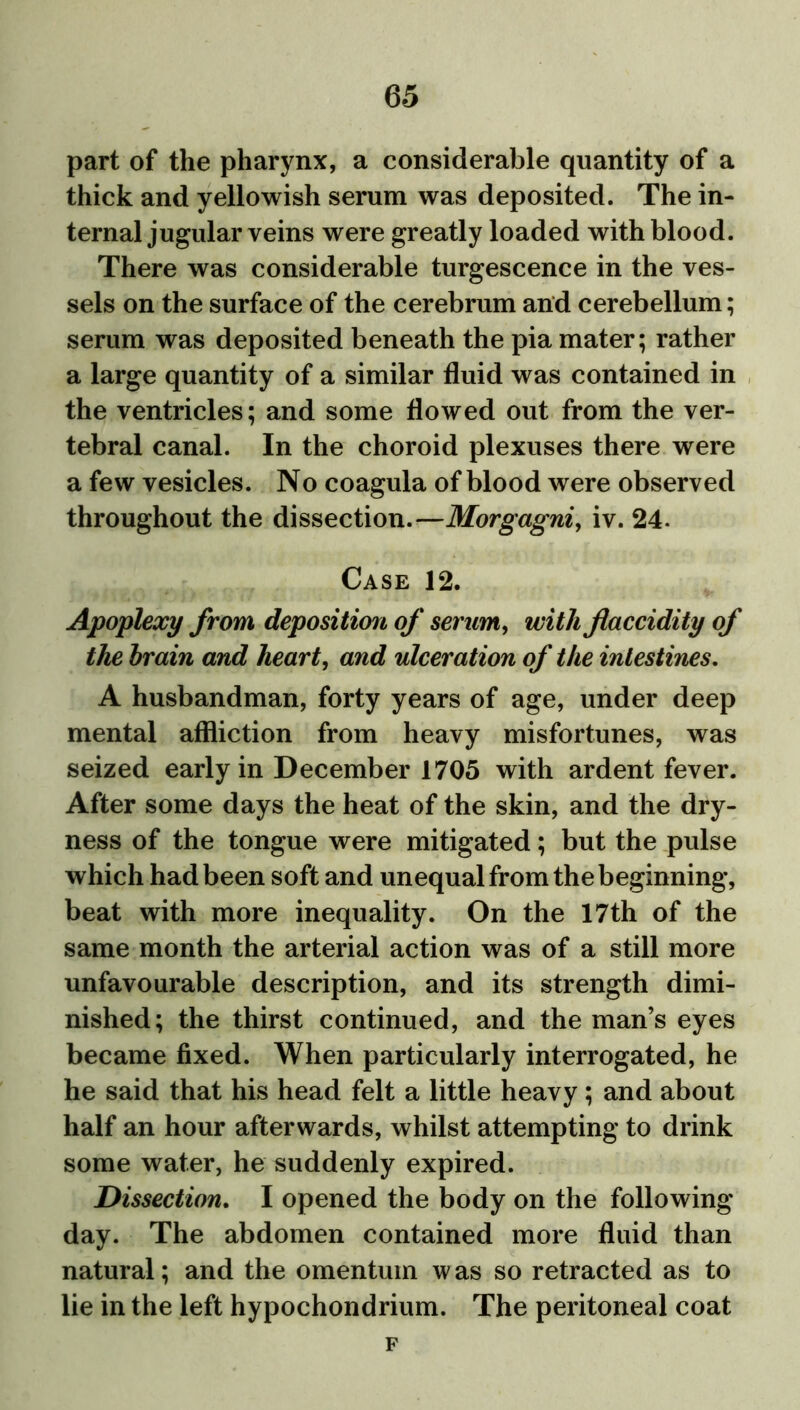 part of the pharynx, a considerable quantity of a thick and yellowish serum was deposited. The in- ternal jugular veins were greatly loaded with blood. There was considerable turgescence in the ves- sels on the surface of the cerebrum and cerebellum; serum was deposited beneath the pia mater; rather a large quantity of a similar fluid was contained in the ventricles; and some flowed out from the ver- tebral canal. In the choroid plexuses there were a few vesicles. No coagula of blood were observed throughout the dissection.—Morgagni, iv. 24- Case 12. Apoplexy from deposition of serum, with Jlaccidity of the brain and heart, and ulceration of the intestines. A husbandman, forty years of age, under deep mental affliction from heavy misfortunes, was seized early in December 1705 with ardent fever. After some days the heat of the skin, and the dry- ness of the tongue were mitigated; but the pulse which had been soft and unequal from the beginning, beat with more inequality. On the 17th of the same month the arterial action was of a still more unfavourable description, and its strength dimi- nished; the thirst continued, and the man’s eyes became fixed. When particularly interrogated, he he said that his head felt a little heavy; and about half an hour afterwards, whilst attempting to drink some water, he suddenly expired. Dissection. I opened the body on the following day. The abdomen contained more fluid than natural; and the omentum w as so retracted as to lie in the left hypochondrium. The peritoneal coat F