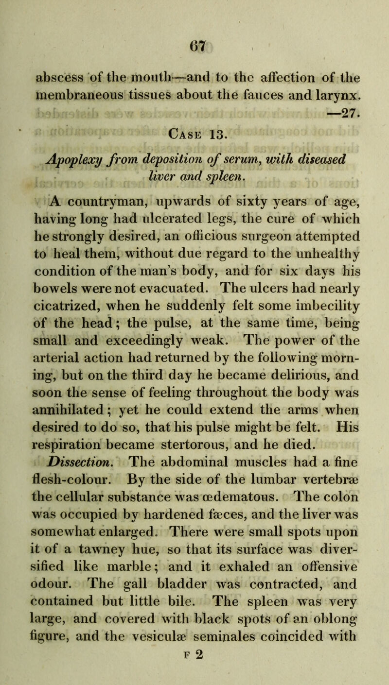 abscess of the mouth—and to the affection of the membraneous tissues about the fauces and larynx. —27. Case 13. Apoplexy from deposition of serum, with diseased liver and spleen. A countryman, upwards of sixty years of age, having long had ulcerated legs, the cure of which he strongly desired, an officious surgeon attempted to heal them, without due regard to the unhealthy condition of the man’s body, and for six days his bowels were not evacuated. The ulcers had nearly cicatrized, when he suddenly felt some imbecility of the head; the pulse, at the same time, being small and exceedingly weak. The power of the arterial action had returned by the following morn- ing, but on the third day he became delirious, and soon the sense of feeling throughout the body was annihilated; yet he could extend the arms when desired to do so, that his pulse might be felt. His respiration became stertorous, and he died. Dissection. The abdominal muscles had a fine flesh-colour. By the side of the lumbar vertebrae the cellular substance was cedematous. The colon was occupied by hardened faeces, and the liver was somewhat enlarged. There were small spots upon it of a tawney hue, so that its surface was diver- sified like marble; and it exhaled an offensive odour. The gall bladder was contracted, and contained but little bile. The spleen was very large, and covered with black spots of an oblong figure, and the vesicular seminales coincided with f 2