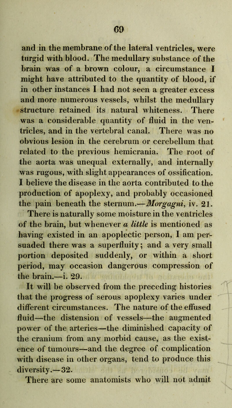 and in the membrane of the lateral ventricles, were turgid with blood. The medullary substance of the brain was of a brown colour, a circumstance I might have attributed to the quantity of blood, if in other instances I had not seen a greater excess and more numerous vessels, whilst the medullary structure retained its natural whiteness. There was a considerable quantity of fluid in the ven- tricles, and in the vertebral canal. There was no obvious lesion in the cerebrum or cerebellum that related to the previous hemicrania. The root of the aorta was unequal externally, and internally was rugous, with slight appearances of ossification. I believe the disease in the aorta contributed to the production of apoplexy, and probably occasioned the pain beneath the sternum.—Morgagni, iv. 21. There is naturally some moisture in the ventricles of the brain, but whenever a little is mentioned as having existed in an apoplectic person, I am per- suaded there was a superfluity; and a very small portion deposited suddenly, or within a short period, may occasion dangerous compression of the brain.—i. 29. It will be observed from the preceding histories that the progress of serous apoplexy varies under different circumstances. The nature of the effused fluid—the distension of vessels—the augmented power of the arteries—the diminished capacity of the cranium from any morbid cause, as the exist- ence of tumours—and the degree of complication with disease in other organs, tend to produce this diversity.—32. There are some anatomists who will not admit