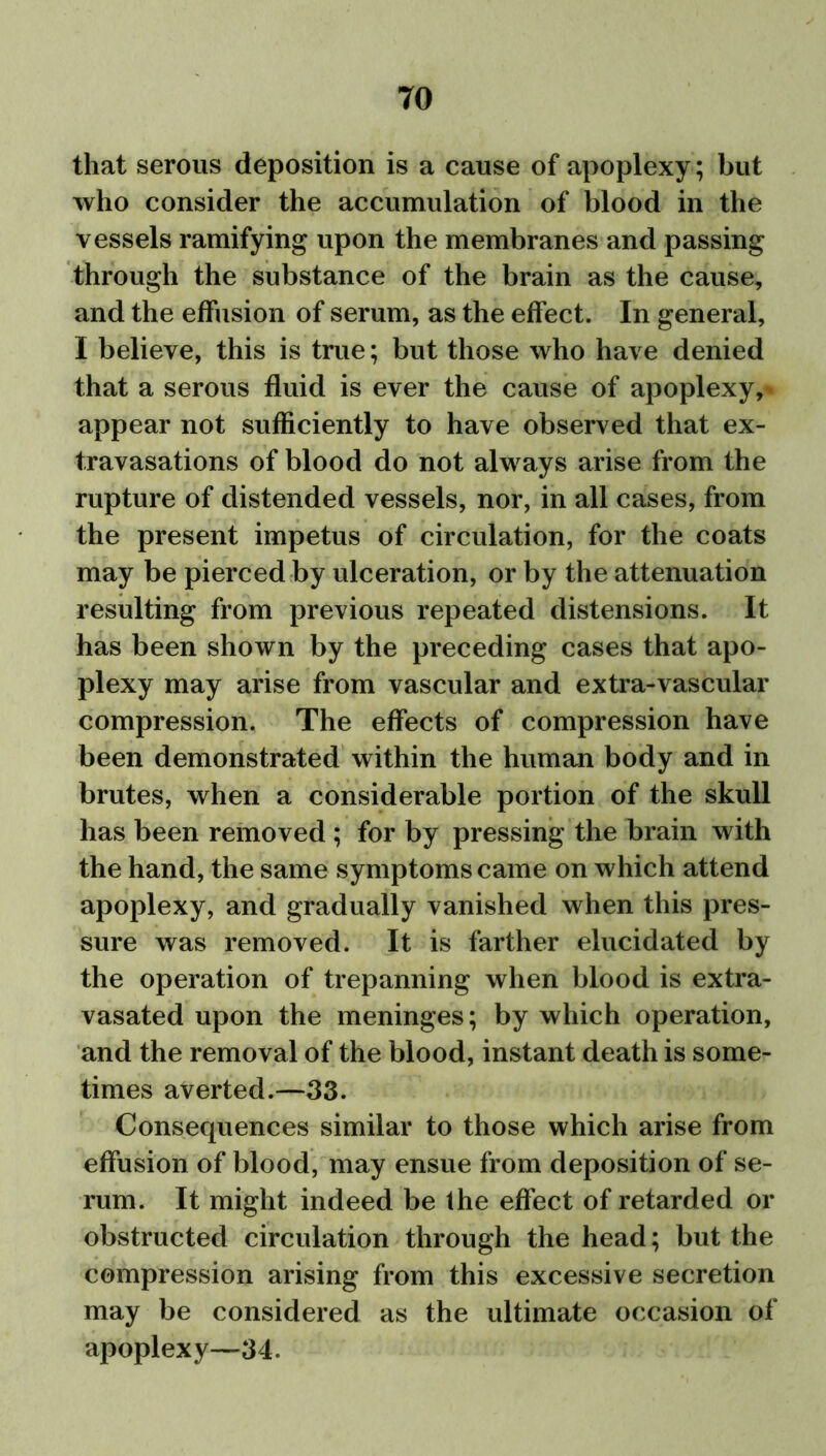 that serous deposition is a cause of apoplexy ; but who consider the accumulation of blood in the vessels ramifying upon the membranes and passing through the substance of the brain as the cause, and the effusion of serum, as the effect. In general, I believe, this is true; but those who have denied that a serous fluid is ever the cause of apoplexy,* appear not sufficiently to have observed that ex- travasations of blood do not always arise from the rupture of distended vessels, nor, in all cases, from the present impetus of circulation, for the coats may be pierced by ulceration, or by the attenuation resulting from previous repeated distensions. It has been shown by the preceding cases that apo- plexy may arise from vascular and extra-vascular compression. The effects of compression have been demonstrated within the human body and in brutes, when a considerable portion of the skull has been removed ; for by pressing the brain with the hand, the same symptoms came on which attend apoplexy, and gradually vanished when this pres- sure was removed. It is farther elucidated by the operation of trepanning when blood is extra- vasated upon the meninges; by which operation, and the removal of the blood, instant death is some- times averted.—33. Consequences similar to those which arise from effusion of blood, may ensue from deposition of se- rum. It might indeed be the effect of retarded or obstructed circulation through the head; but the compression arising from this excessive secretion may be considered as the ultimate occasion of apoplexy—34.