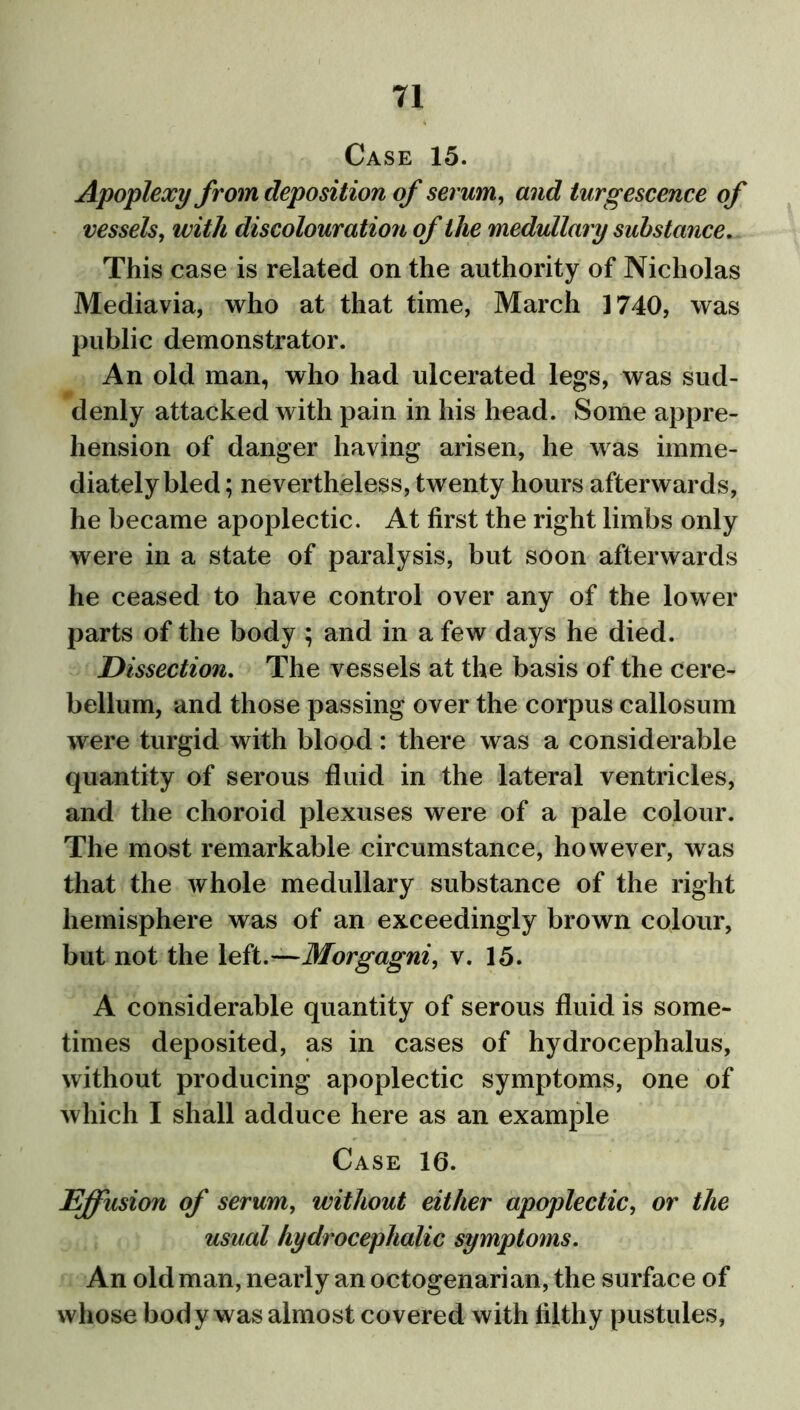 Case 15. Apoplexy from deposition of serum, and turgescence of vessels, with discolouration of the medullary substance. This case is related on the authority of Nicholas Mediavia, who at that time, March 1740, was public demonstrator. An old man, who had ulcerated legs, was sud- denly attacked with pain in his head. Some appre- hension of danger having arisen, he was imme- diately bled; nevertheless, twenty hours afterwards, he became apoplectic. At first the right limbs only were in a state of paralysis, but soon afterwards he ceased to have control over any of the lower parts of the body ; and in a few days he died. Dissection. The vessels at the basis of the cere- bellum, and those passing over the corpus callosum were turgid with blood: there was a considerable quantity of serous fluid in the lateral ventricles, and the choroid plexuses were of a pale colour. The most remarkable circumstance, however, was that the whole medullary substance of the right hemisphere was of an exceedingly brown colour, but not the left .—Morgagni, v. 15. A considerable quantity of serous fluid is some- times deposited, as in cases of hydrocephalus, without producing apoplectic symptoms, one of which I shall adduce here as an example Case 16. Effusion of serum, without either apoplectic, or the usual hydrocephalic symptoms. An old man, nearly an octogenarian, the surface of whose body was almost covered with filthy pustules,