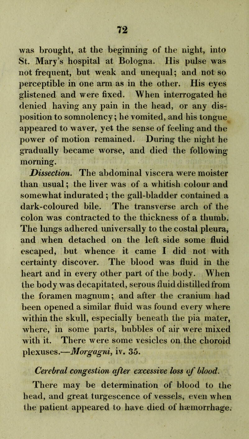 was brought, at the beginning of the night, into St. Mary’s hospital at Bologna. His pulse was not frequent, but weak and unequal; and not so perceptible in one arm as in the other. His eyes glistened and were fixed. When interrogated he denied having any pain in the head, or any dis- position to somnolency; he vomited, and his tongue appeared to waver, yet the sense of feeling and the power of motion remained. During the night he gradually became worse, and died the following morning. Dissection. The abdominal viscera were moister than usual; the liver was of a whitish colour and somewhat indurated; the gall-bladder contained a dark-coloured bile. The transverse arch of the colon was contracted to the thickness of a thumb. The lungs adhered universally to the costal pleura, and when detached on the left side some fluid escaped, but whence it came I did not with certainty discover. The blood was fluid in the heart and in every other part of the body. When the body was decapitated, serous fluid distilled from the foramen magnum; and after the cranium had been opened a similar fluid was found every where within the skull, especially beneath the pia mater, where, in some parts, bubbles of air were mixed with it. There were some vesicles on the choroid plexuses.—Morgagni, iv. 35. Cerebral congestion after excessive loss of blood. There may be determination of blood to the head, and great turgescence of vessels, even when the patient appeared to have died of haemorrhage.