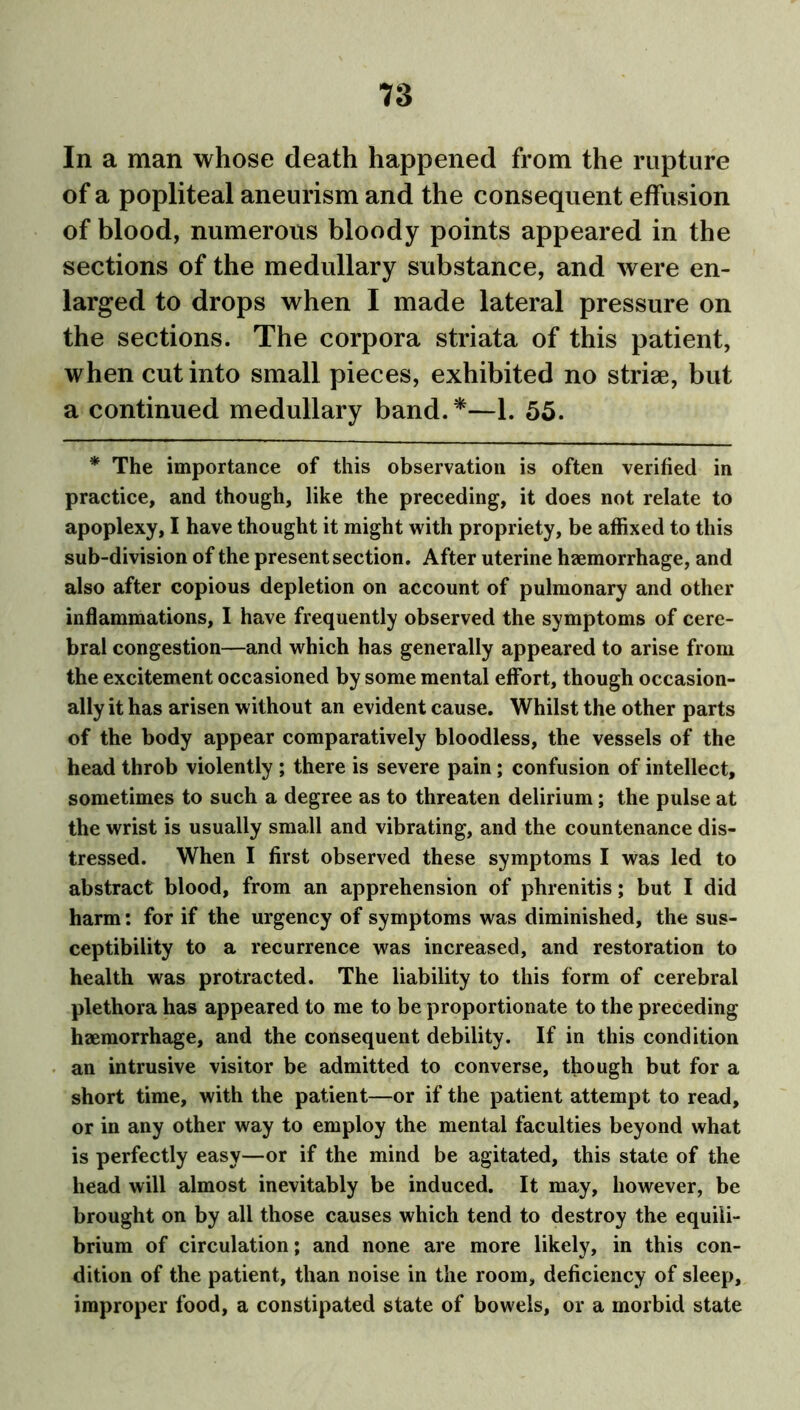 T3 In a man whose death happened from the rupture of a popliteal aneurism and the consequent effusion of blood, numerous bloody points appeared in the sections of the medullary substance, and were en- larged to drops when I made lateral pressure on the sections. The corpora striata of this patient, when cut into small pieces, exhibited no striae, but a continued medullary band.*—1. 55. * The importance of this observation is often verified in practice, and though, like the preceding, it does not relate to apoplexy, I have thought it might with propriety, be affixed to this sub-division of the present section. After uterine haemorrhage, and also after copious depletion on account of pulmonary and other inflammations, I have frequently observed the symptoms of cere- bral congestion—and which has generally appeared to arise from the excitement occasioned by some mental effort, though occasion- ally it has arisen without an evident cause. Whilst the other parts of the body appear comparatively bloodless, the vessels of the head throb violently ; there is severe pain; confusion of intellect, sometimes to such a degree as to threaten delirium; the pulse at the wrist is usually small and vibrating, and the countenance dis- tressed. When I first observed these symptoms I was led to abstract blood, from an apprehension of phrenitis; but I did harm: for if the urgency of symptoms was diminished, the sus- ceptibility to a recurrence was increased, and restoration to health was protracted. The liability to this form of cerebral plethora has appeared to me to be proportionate to the preceding haemorrhage, and the consequent debility. If in this condition an intrusive visitor be admitted to converse, though but for a short time, with the patient—or if the patient attempt to read, or in any other way to employ the mental faculties beyond what is perfectly easy—or if the mind be agitated, this state of the head will almost inevitably be induced. It may, however, be brought on by all those causes which tend to destroy the equili- brium of circulation; and none are more likely, in this con- dition of the patient, than noise in the room, deficiency of sleep, improper food, a constipated state of bowels, or a morbid state