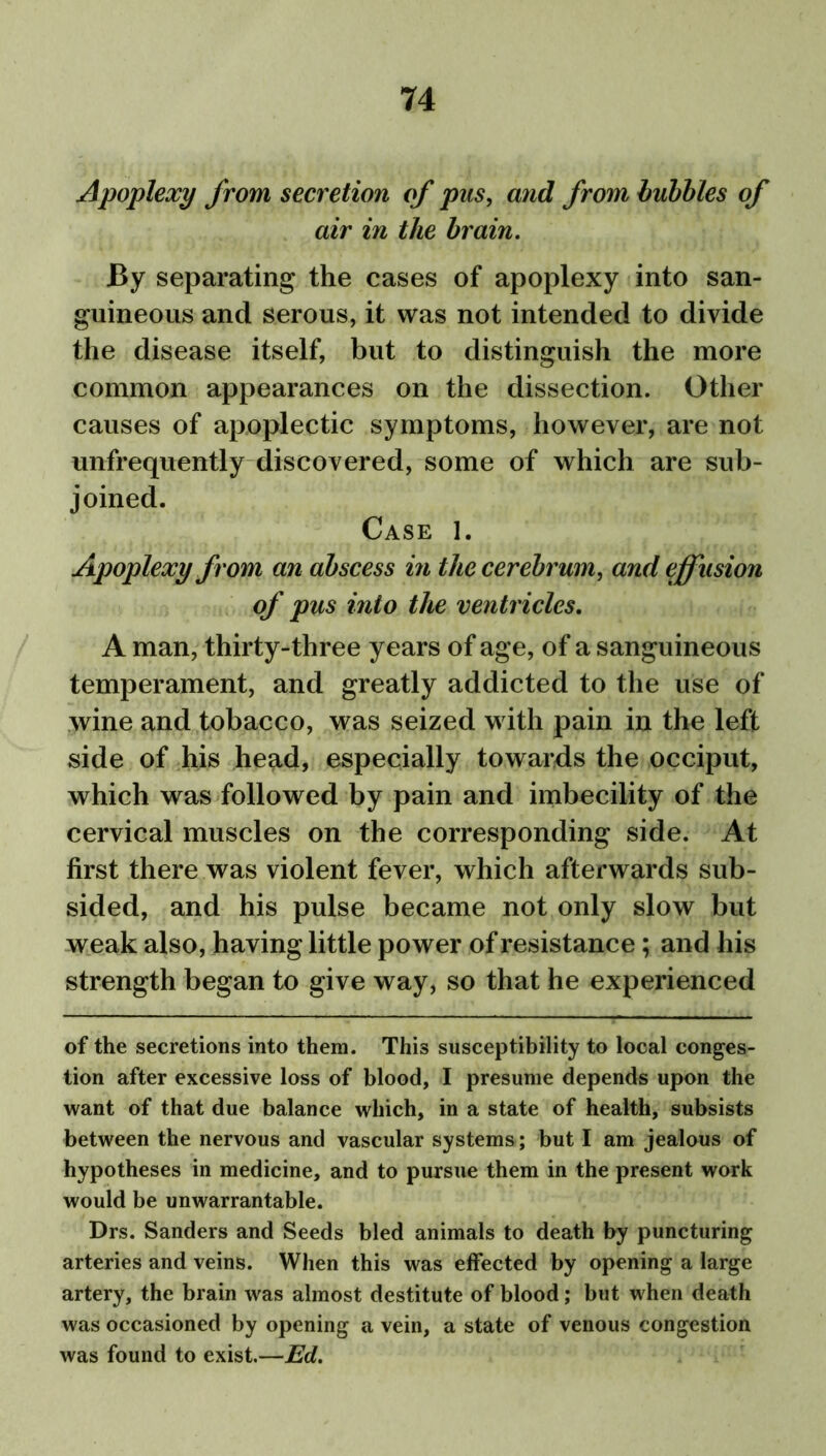 Apoplexy from secretion of pus, and from bubbles of air in the brain. By separating the cases of apoplexy into san- guineous and serous, it was not intended to divide the disease itself, but to distinguish the more common appearances on the dissection. Other causes of apoplectic symptoms, however, are not unfrequently discovered, some of which are sub- joined. Case 1. Apoplexy from an abscess in the cerebrum, and effusion of pus into the ventricles. A man, thirty-three years of age, of a sanguineous temperament, and greatly addicted to the use of wine and tobacco, was seized with pain in the left side of his head, especially towards the occiput, which was followed by pain and imbecility of the cervical muscles on the corresponding side. At first there was violent fever, which afterwards sub- sided, and his pulse became not only slow but weak also, having little power of resistance; and his strength began to give way, so that he experienced of the secretions into them. This susceptibility to local conges- tion after excessive loss of blood, I presume depends upon the want of that due balance which, in a state of health, subsists between the nervous and vascular systems; but I am jealous of hypotheses in medicine, and to pursue them in the present work would be unwarrantable. Drs. Sanders and Seeds bled animals to death by puncturing arteries and veins. When this was effected by opening a large artery, the brain was almost destitute of blood; but when death was occasioned by opening a vein, a state of venous congestion was found to exist.—Ed.