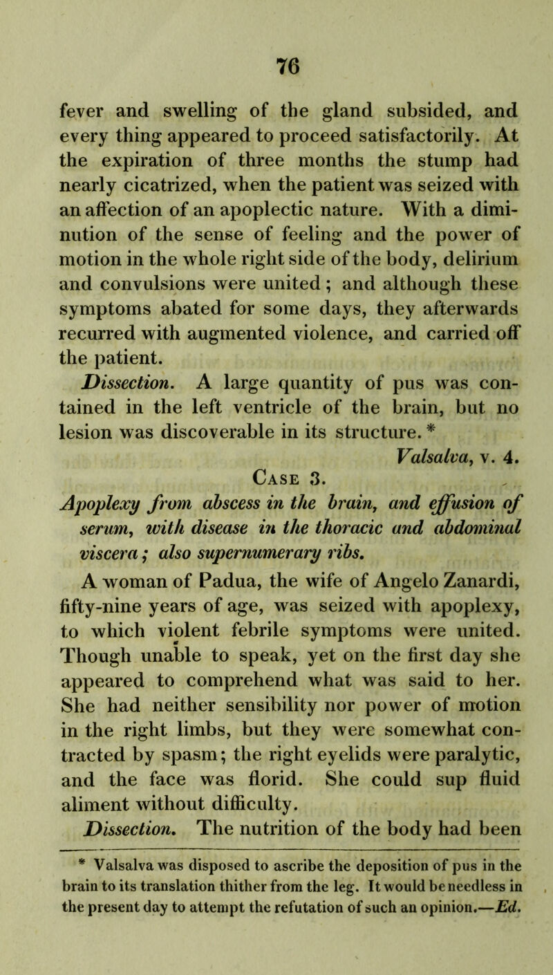 fever and swelling of the gland subsided, and every thing appeared to proceed satisfactorily. At the expiration of three months the stump had nearly cicatrized, when the patient was seized with an affection of an apoplectic nature. With a dimi- nution of the sense of feeling and the power of motion in the whole right side of the body, delirium and convulsions were united; and although these symptoms abated for some days, they afterwards recurred with augmented violence, and carried off the patient. Dissection. A large quantity of pus was con- tained in the left ventricle of the brain, but no lesion was discoverable in its structure. * Valsalva, v. 4. Case 3. Apoplexy from abscess in the brain7 and effusion of serum, with disease in the thoracic and abdominal viscera; also supernumerary ribs. A woman of Padua, the wife of Angelo Zanardi, fifty-nine years of age, was seized with apoplexy, to which violent febrile symptoms were united. Though unable to speak, yet on the first day she appeared to comprehend what was said to her. She had neither sensibility nor power of motion in the right limbs, but they were somewhat con- tracted by spasm; the right eyelids were paralytic, and the face was florid. She could sup fluid aliment without difficulty. Dissection. The nutrition of the body had been * Valsalva was disposed to ascribe the deposition of pus in the brain to its translation thither from the leg. It would be needless in the present day to attempt the refutation of such an opinion.—Ed.