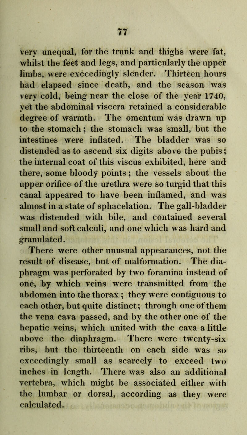 very unequal, for the trunk and thighs were fat, whilst the feet and legs, and particularly the upper limbs, were exceedingly slender. Thirteen hours had elapsed since death, and the season was very cold, being near the close of the year 1740, yet the abdominal viscera retained a considerable degree of warmth. The omentum was drawn up to the stomach; the stomach was small, but the intestines were inflated. The bladder was so distended as to ascend six digits above the pubis; the internal coat of this viscus exhibited, here and there, some bloody points; the vessels about the upper orifice of the urethra were so turgid that this canal appeared to have been inflamed, and was almost in a state of sphacelation. The gall-bladder was distended with bile, and contained several small and soft calculi, and one which was hard and granulated. There were other unusual appearances, not the result of disease, but of malformation. The dia- phragm was perforated by two foramina instead of one, by which veins were transmitted from the abdomen into the thorax ; they were contiguous to each other, but quite distinct; through one of them the vena cava passed, and by the other one of the hepatic veins, which united with the cava a little above the diaphragm. There were twenty-six ribs, but the thirteenth on each side was so exceedingly small as scarcely to exceed two inches in length. There was also an additional vertebra, which might be associated either with the lumbar or dorsal, according as they were calculated.
