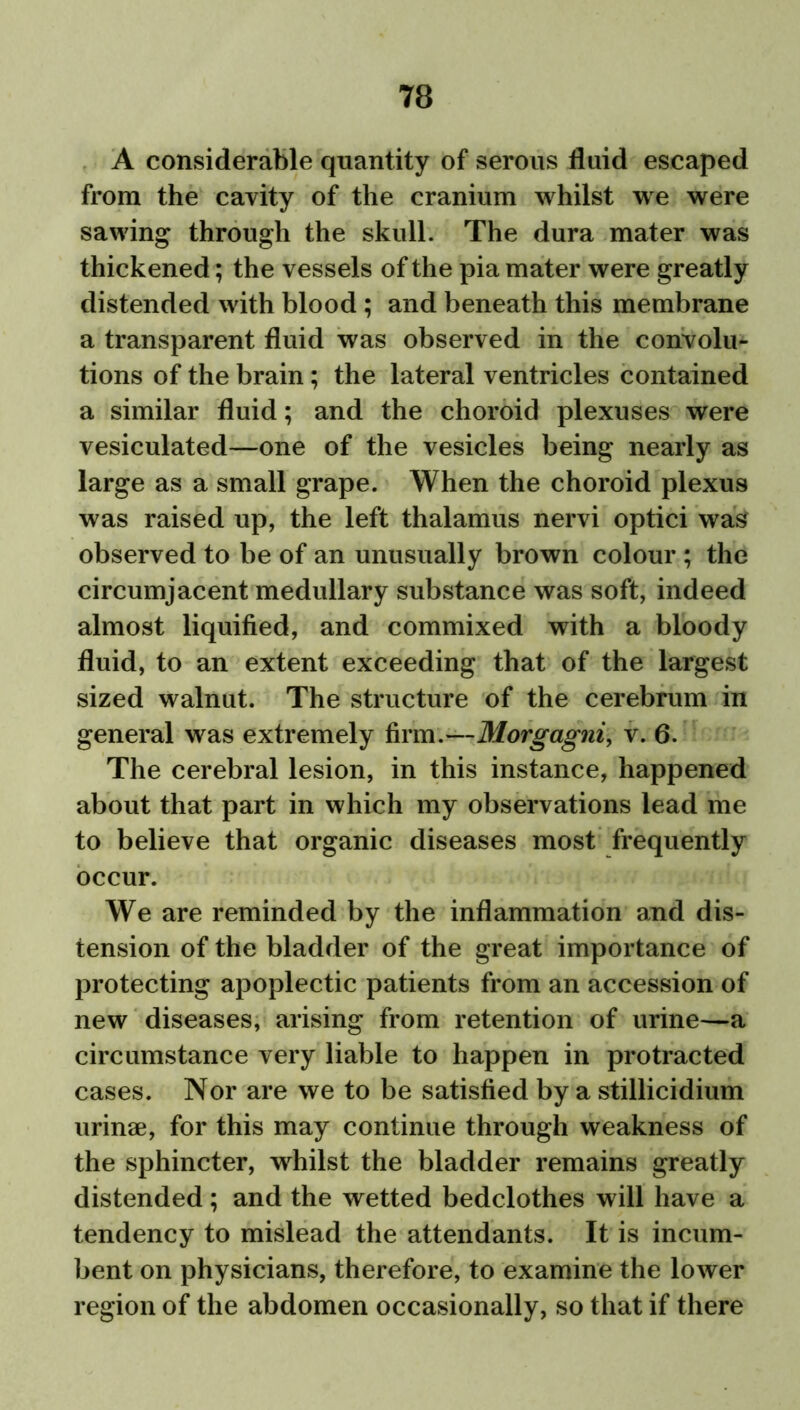 A considerable quantity of serous fluid escaped from the cavity of the cranium whilst we were sawing through the skull. The dura mater was thickened; the vessels of the pia mater were greatly distended with blood ; and beneath this membrane a transparent fluid was observed in the convolu- tions of the brain; the lateral ventricles contained a similar fluid; and the choroid plexuses were vesiculated—one of the vesicles being nearly as large as a small grape. When the choroid plexus was raised up, the left thalamus nervi optici was observed to be of an unusually brown colour ; the circumjacent medullary substance was soft, indeed almost liquified, and commixed with a bloody fluid, to an extent exceeding that of the largest sized walnut. The structure of the cerebrum in general was extremely firm.—Morgagni, v. 6. The cerebral lesion, in this instance, happened about that part in which my observations lead me to believe that organic diseases most frequently occur. We are reminded by the inflammation and dis- tension of the bladder of the great importance of protecting apoplectic patients from an accession of new diseases, arising from retention of urine—a circumstance very liable to happen in protracted cases. Nor are we to be satisfied by a stillicidium urinae, for this may continue through weakness of the sphincter, whilst the bladder remains greatly distended; and the wetted bedclothes will have a tendency to mislead the attendants. It is incum- bent on physicians, therefore, to examine the lower region of the abdomen occasionally, so that if there