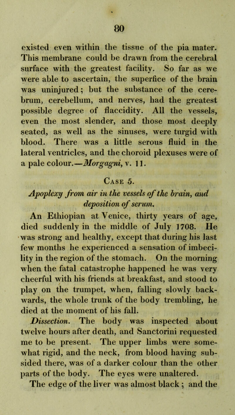 existed even within the tissue of the pia mater. This membrane could be drawn from the cerebral surface with the greatest facility. So far as we were able to ascertain, the superfice of the brain was uninjured; but the substance of the cere- brum, cerebellum, and nerves, had the greatest possible degree of flaccidity. All the vessels, even the most slender, and those most deeply seated, as well as the sinuses, were turgid with blood. There was a little serous fluid in the lateral ventricles, and the choroid plexuses were of a pale colour.—Morgagni, v. 11. Case 5. Apoplexy from air in the vessels of the brain, and deposition of serum. An Ethiopian at Venice, thirty years of age, died suddenly in the middle of July 1708. He was strong and healthy, except that during his last few months he experienced a sensation of imbeci- lity in the region of the stomach. On the morning when the fatal catastrophe happened he was very cheerful with his friends at breakfast, and stood to play on the trumpet, when, falling slowly back- wards, the whole trunk of the body trembling, he died at the moment of his fall. Dissection. The body was inspected about twelve hours after death, and Sanctorini requested me to be present. The upper limbs were some- what rigid, and the neck, from blood having sub- sided there, was of a darker colour than the other parts of the body. The eyes were unaltered. The edge of the liver was almost black ; and the
