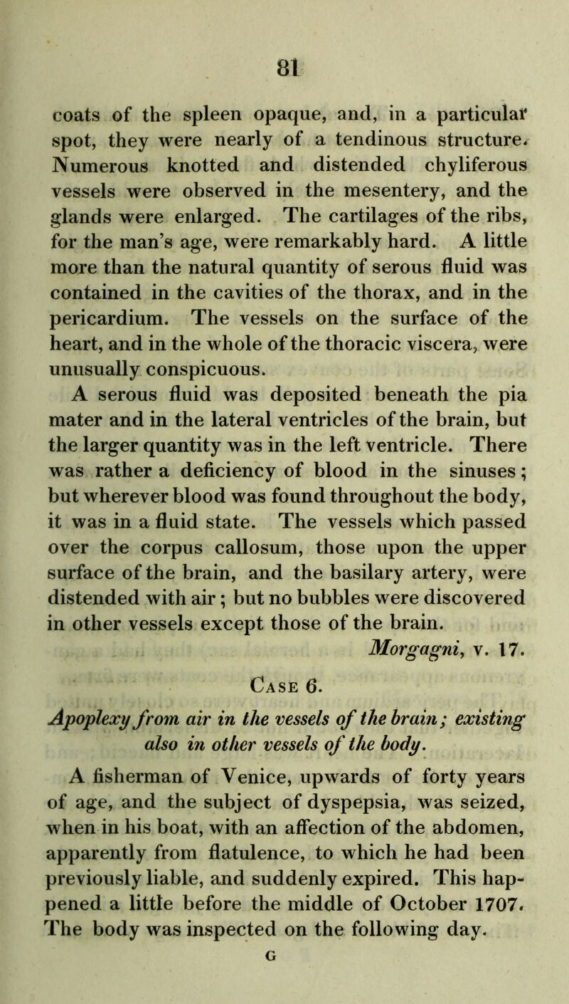 coats of the spleen opaque, and, in a particular spot, they were nearly of a tendinous structure. Numerous knotted and distended chyliferous vessels were observed in the mesentery, and the glands were enlarged. The cartilages of the ribs, for the man’s age, were remarkably hard. A little more than the natural quantity of serous fluid was contained in the cavities of the thorax, and in the pericardium. The vessels on the surface of the heart, and in the whole of the thoracic viscera, were unusually conspicuous. A serous fluid was deposited beneath the pia mater and in the lateral ventricles of the brain, but the larger quantity was in the left ventricle. There was rather a deficiency of blood in the sinuses; but wherever blood was found throughout the body, it was in a fluid state. The vessels which passed over the corpus callosum, those upon the upper surface of the brain, and the basilary artery, were distended with air; but no bubbles were discovered in other vessels except those of the brain. Morgagni, v. 17. Case 6. Apoplexy from air in the vessels of the brain; existing also in other vessels of the body. A fisherman of Venice, upwards of forty years of age, and the subject of dyspepsia, was seized, when in his boat, with an affection of the abdomen, apparently from flatulence, to which he had been previously liable, and suddenly expired. This hap- pened a little before the middle of October 1707. The body was inspected on the following day. G