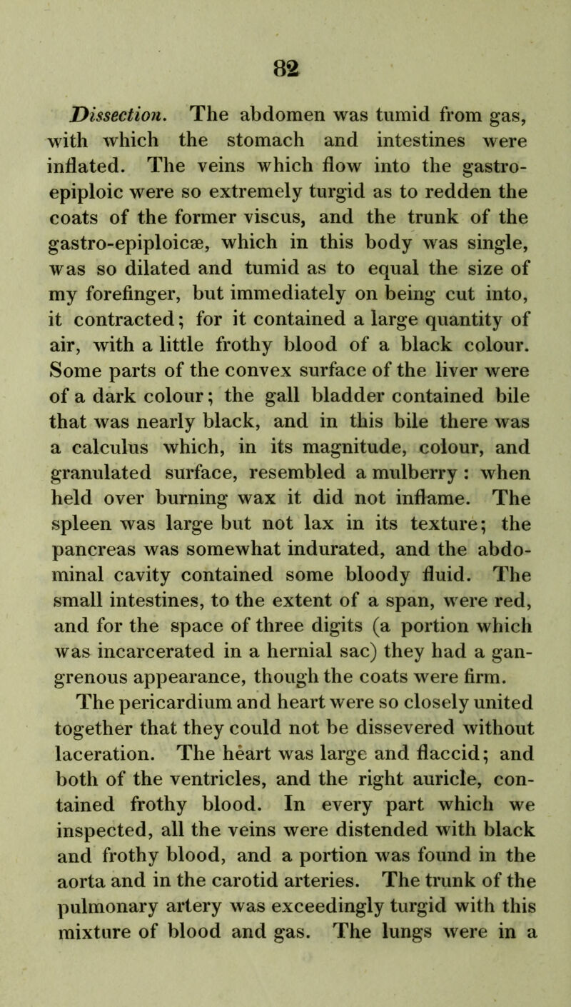 Dissection. The abdomen was tumid from gas, with which the stomach and intestines were inflated. The veins which flow into the gastro- epiploic were so extremely turgid as to redden the coats of the former viscus, and the trunk of the gastro-epiploicae, which in this body was single, was so dilated and tumid as to equal the size of my forefinger, but immediately on being cut into, it contracted; for it contained a large quantity of air, with a little frothy blood of a black colour. Some parts of the convex surface of the liver were of a dark colour; the gall bladder contained bile that was nearly black, and in this bile there was a calculus which, in its magnitude, colour, and granulated surface, resembled a mulberry : when held over burning wax it did not inflame. The spleen was large but not lax in its texture; the pancreas was somewhat indurated, and the abdo- minal cavity contained some bloody fluid. The small intestines, to the extent of a span, were red, and for the space of three digits (a portion which was incarcerated in a hernial sac) they had a gan- grenous appearance, though the coats were firm. The pericardium and heart were so closely united together that they could not be dissevered without laceration. The heart was large and flaccid; and both of the ventricles, and the right auricle, con- tained frothy blood. In every part which we inspected, all the veins were distended with black and frothy blood, and a portion was found in the aorta and in the carotid arteries. The trunk of the pulmonary artery was exceedingly turgid with this mixture of blood and gas. The lungs were in a