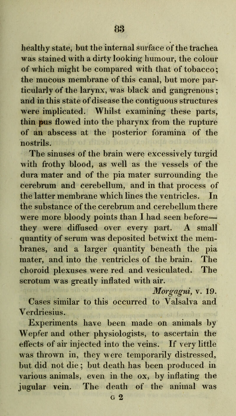 healthy state, but the internal surface of the trachea was stained with a dirty looking humour, the colour of which might be compared with that of tobacco; the mucous membrane of this canal, but more par- ticularly of the larynx, was black and gangrenous ; and in this state of disease the contiguous structures were implicated. Whilst examining these parts, thin pus flowed into the pharynx from the rupture of an abscess at the posterior foramina of the nostrils. The sinuses of the brain were excessively turgid with frothy blood, as well as the vessels of the dura mater and of the pia mater surrounding the cerebrum and cerebellum, and in that process of the latter membrane which lines the ventricles. In the substance of the cerebrum and cerebellum there were more bloody points than I had seen before— they were diffused over every part. A small quantity of serum was deposited betwixt the mem- branes, and a larger quantity beneath the pia mater, and into the ventricles of the brain. The choroid plexuses were red and vesiculated. The scrotum was greatly inflated with air. Morgagni, v. 19. Cases similar to this occurred to Valsalva and Verdriesius. Experiments have been made on animals by Wepfer and other physiologists, to ascertain the effects of air injected into the veins. If very little was thrown in, they were temporarily distressed, but did not die; but death has been produced in various animals, even in the ox, by inflating the jugular vein. The death of the animal was g 2