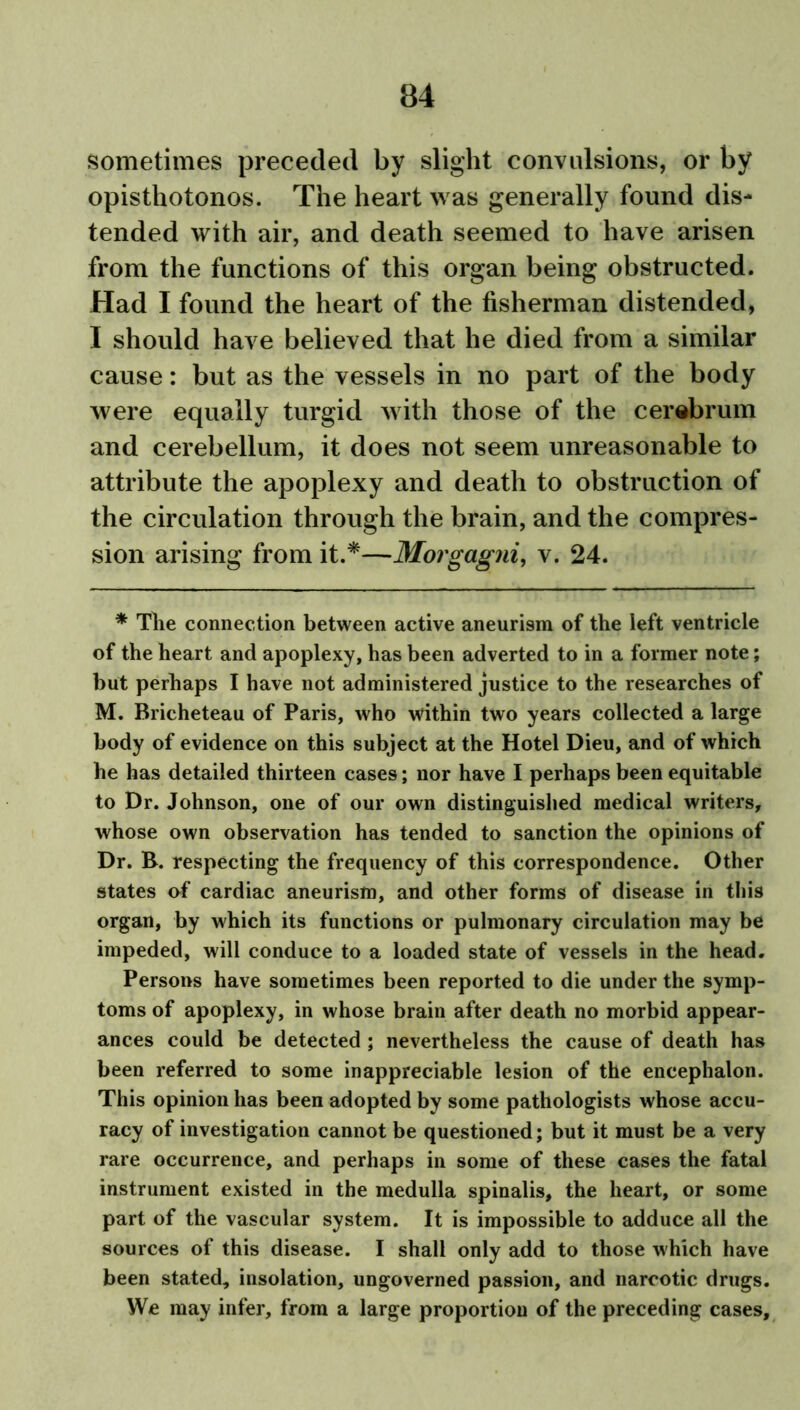 sometimes preceded by slight convulsions, or by opisthotonos. The heart was generally found dis- tended with air, and death seemed to have arisen from the functions of this organ being obstructed. Had I found the heart of the fisherman distended, I should have believed that he died from a similar cause: but as the vessels in no part of the body were equally turgid with those of the cerebrum and cerebellum, it does not seem unreasonable to attribute the apoplexy and death to obstruction of the circulation through the brain, and the compres- sion arising from it.*—Morgagni, v. 24. * The connection between active aneurism of the left ventricle of the heart and apoplexy, has been adverted to in a former note; but perhaps I have not administered justice to the researches of M. Bricheteau of Paris, who within two years collected a large body of evidence on this subject at the Hotel Dieu, and of which he has detailed thirteen cases; nor have I perhaps been equitable to Dr. Johnson, one of our own distinguished medical writers, whose own observation has tended to sanction the opinions of Dr. B. respecting the frequency of this correspondence. Other states of cardiac aneurism, and other forms of disease in this organ, by which its functions or pulmonary circulation may be impeded, will conduce to a loaded state of vessels in the head. Persons have sometimes been reported to die under the symp- toms of apoplexy, in whose brain after death no morbid appear- ances could be detected; nevertheless the cause of death has been referred to some inappreciable lesion of the encephalon. This opinion has been adopted by some pathologists whose accu- racy of investigation cannot be questioned; but it must be a very rare occurrence, and perhaps in some of these cases the fatal instrument existed in the medulla spinalis, the heart, or some part of the vascular system. It is impossible to adduce all the sources of this disease. I shall only add to those which have been stated, insolation, ungoverned passion, and narcotic drugs. We may infer, from a large proportion of the preceding cases.