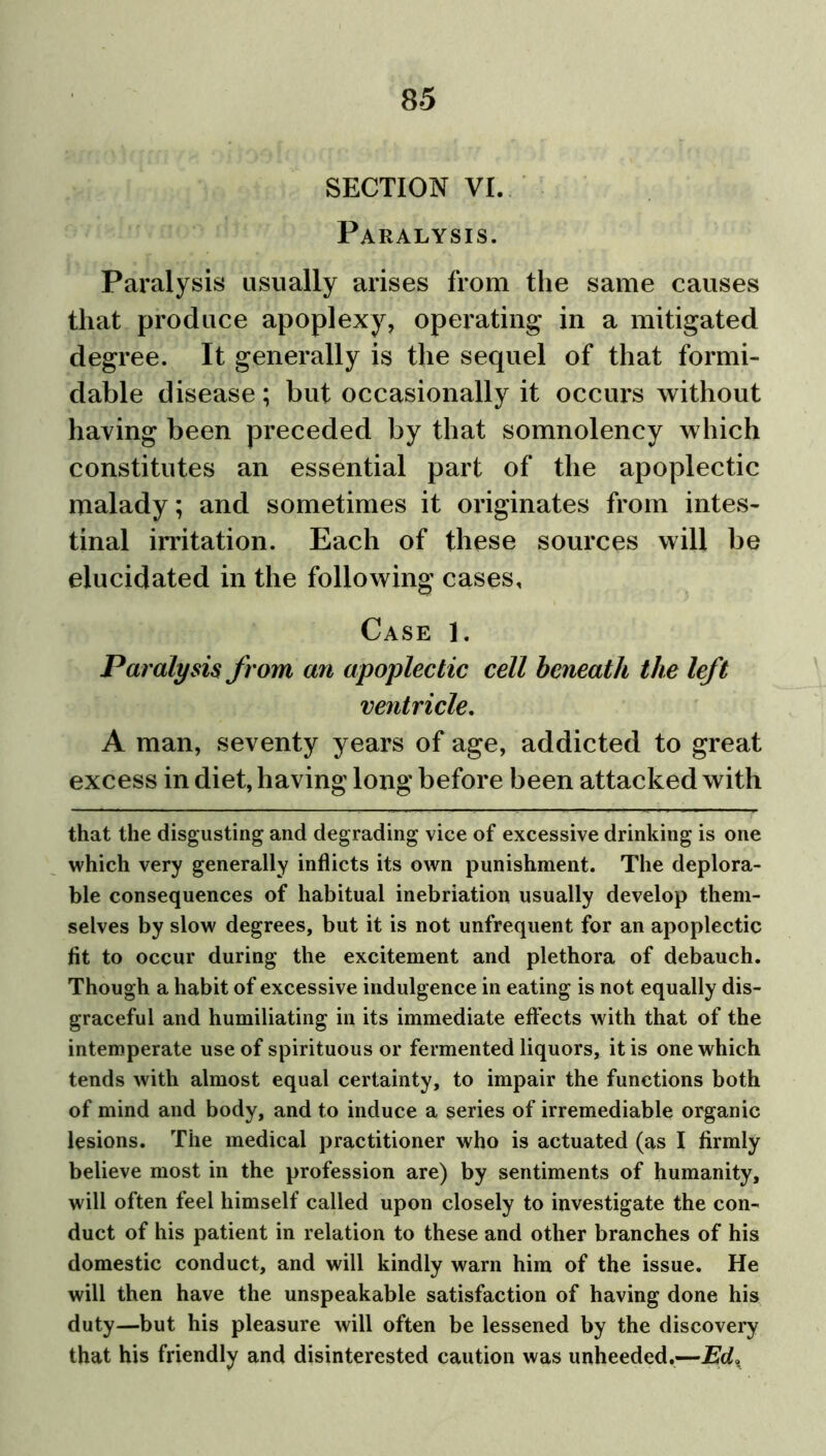 SECTION VI. Paralysis. Paralysis usually arises from the same causes that produce apoplexy, operating in a mitigated degree. It generally is the sequel of that formi- dable disease; but occasionally it occurs without having been preceded by that somnolency which constitutes an essential part of the apoplectic malady; and sometimes it originates from intes- tinal irritation. Each of these sources will be elucidated in the following cases. Case 1. Paralysis from an apoplectic cell beneath the left ventricle. A man, seventy years of age, addicted to great excess in diet, having long before been attacked with that the disgusting and degrading vice of excessive drinking is one which very generally inflicts its own punishment. The deplora- ble consequences of habitual inebriation usually develop them- selves by slow degrees, but it is not unfrequent for an apoplectic fit to occur during the excitement and plethora of debauch. Though a habit of excessive indulgence in eating is not equally dis- graceful and humiliating in its immediate effects with that of the intemperate use of spirituous or fermented liquors, it is one which tends with almost equal certainty, to impair the functions both of mind and body, and to induce a series of irremediable organic lesions. The medical practitioner who is actuated (as I firmly believe most in the profession are) by sentiments of humanity, will often feel himself called upon closely to investigate the con- duct of his patient in relation to these and other branches of his domestic conduct, and will kindly warn him of the issue. He will then have the unspeakable satisfaction of having done his duty—but his pleasure will often be lessened by the discovery that his friendly and disinterested caution was unheeded.—JEd*