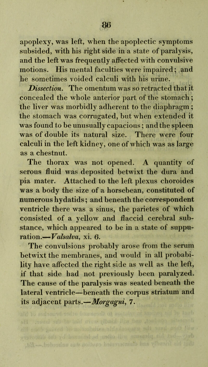 apoplexy, was left, when the apoplectic symptoms subsided, with his right side in a state of paralysis, and the left was frequently affected with convulsive motions. His mental faculties were impaired; and he sometimes voided calculi with his urine. Dissection. The omentum was so retracted that it concealed the whole anterior part of the stomach; the liver was morbidly adherent to the diaphragm; the stomach was corrugated, but when extended it was found to be unusually capacious; and the spleen was of double its natural size. There were four calculi in the left kidney, one of which was as large as a chestnut. The thorax was not opened. A quantity of serous fluid was deposited betwixt the dura and pia mater. Attached to the left plexus choroides was a body the size of a horsebean, constituted of numerous hydatids; and beneath the correspondent ventricle there was a sinus, the parietes of which consisted of a yellow and flaccid cerebral sub- stance, which appeared to be in a state of suppu- ration.—Valsalva, xi. 6. The convulsions probably arose from the serum betwixt the membranes, and would in all probabi- lity have affected the right side as well as the left, if that side had not previously been paralyzed. The cause of the paralysis was seated beneath the lateral ventricle—beneath the corpus striatum and its adjacent parts.—Morgagni, 7.