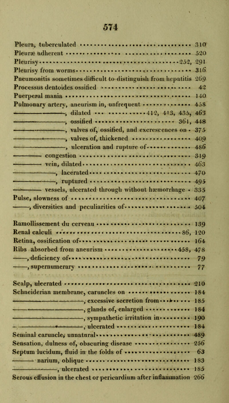 Pleura, tuberculated *«•••• 310 Pleurae adherent *•••• 520 Pleurisy* 252, 291 Pleurisy from worms * * 316 Pneumonitis sometimes difficult to distinguish from hepatitis 26'9 Processus deutoides ossified 42 Puerperal mania 140 Pulmonary artery, aneurism in, unfrequent. • • 433 dilated 412, 413, 435, 463 , ossified * 36i, 448 , valves of, ossified, and excrescences on • 375 , valves of, thickened 409 , ulceration and rupture of• • • 4S6 congestion 319 • vein, dilated 463 , lacerated • • • 470 • * , ruptured • • • 495 — vessels, ulcerated through without haemorrhage • 335 Pulse, slowness of •••••••* • * 407 , diversities and peculiarities of • * . 504 Ramollissement du cerveau * 139 Renal calculi 86, 120 Retina, ossification of 164 Ribs absorbed from aneurism 45S, 478 ^deficiency of* 79 supernumerary * 77 Scalp, uleerated * • •• 210 Schneiderian membrane, caruncles on 184 —, excessive secretion from• • 185 —, glands of, enlarged *•*••• 184 , sympathetic irritation in * * 190 •— ulcerated * 184 Seminal caruncle, unnatural 489 Sensation, dulness of, obscuring disease 256 Septum lucidum, fluid in the folds of • • • 63 narium, oblique 183 , ulcerated 185 Serous effusion in the chest or pericardium after inflammation 266