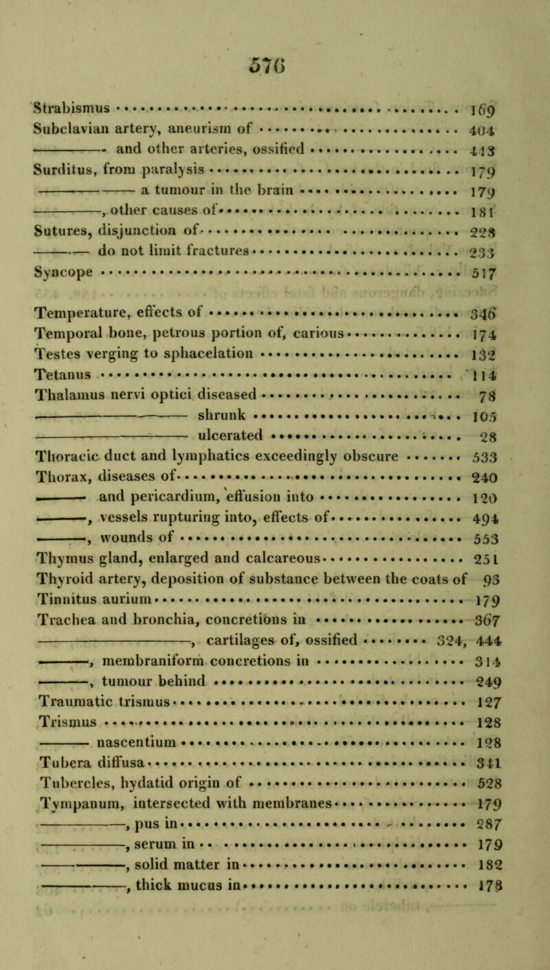 57G Strabismus 169 Subclavian artery, aneurism of 404 and other arteries, ossified 443 Surditus, from paralysis 179 a tumour in the brain 179 , other causes of 181 Sutures, disjunction of 228 do not limit fractures 233 Syncope 517 . . ^ V » ; y; r • / ‘ yv. . . Temperature, effects of .. * 340 Temporal bone, petrous portion of, carious 174 Testes verging to sphacelation 132 Tetanus 114 Thalamus nervi optici diseased 78 shrunk 105 ulcerated ;.... 28 Thoracic duct and lymphatics exceedingly obscure » 533 Thorax, diseases of 240 — and pericardium, 'effusion into 120 , vessels rupturing into, effects of • • • 494 •, wounds of 553 Thymus gland, enlarged and calcareous 25 L Thyroid artery, deposition of substance between the coats of 93 Tinnitus aurium 179 Trachea and bronchia, concretions in 367 , cartilages of, ossified 324, 444 ■ —, membraniform concretions in 314 , tumour behind 249 Traumatic trismus • • • 127 Trismus • •••.« 128 nascentium 128 Tubera diffusa 341 Tubercles, hydatid origin of • • 528 Tympanum, intersected with membranes 179 , pus in - 287 : , serum in* • 179 , solid matter in * 182 , thick mucus in • • • • • • 178