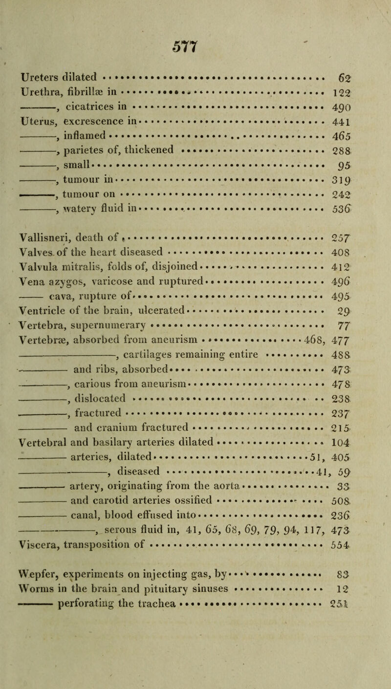 ■577 Ureters dilated . 62 Urethra, fibrillze in 122 — , cicatrices in • • • • 490 Uterus, excrescence in 441 , inflamed 465 , parietes of, thickened • • • 288 , small 95 , tumour in 319 , tumour on 242 , watery fluid in •. • • • • • * 536 Vallisneri, death of 1 • • • • 257 Valves, of the heart diseased 408 Valvula mitralis, folds of, disjoined 412 Vena azygos, varicose and ruptured* * 496 cava, rupture of 495 Ventricle of the brain, ulcerated * 29 Vertebra, supernumerary 77 Vertebrae, absorbed from aneurism •*••••• 468, 477 , cartilages remaining entire 488 and ribs, absorbed* 473 , carious from aneurism * 478 — , dislocated * * * *» • * 238 , fractured * - 237 and cranium fractured o 15 Vertebral and basilary arteries dilated 104 arteries, dilated • • • • •*••••51, 405 , diseased ....41, 59 artery, originating from the aorta............... 33 and carotid arteries ossified - • • • • 508 canal, blood effused into • 236 , serous fluid in, 41, 65, 68, 69, 79, 94, 117, 473 Viscera, transposition of 534 Wepfer, experiments on injecting gas, by • • • 33 Worms in the brain and pituitary sinuses 12 perforating the trachea •••• 251
