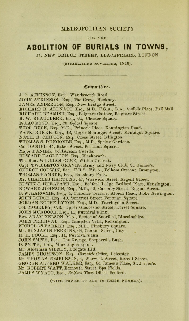 METROPOLITAN SOCIETY FOR THE ABOLITION OF BURIALS IN TOWNS, 17, NEW BRIDGE STREET, BLACKFRIARS, LONDON, (ESTABLISHED NOVEMBER, 1846), Committee. J. C. ATKINSON, Esq., Wandsworth Road. JOHN ATKINSON, Esq., The Grove, Hackney. JAMES ANDERTON, Esq., New Bridge Street. RICHARD H. ALLNATT, Esq,. M.D., F.S.A., B.A., Suffolk Place, Pall Mall. RICHARD BEAMISH, Esq., Belgrave Cottage, Belgrave Street. H. W. BEAUCLEKK, Esq., 61, Chester Square. ISAAC BOYD, Esq., 20, Spital Square. THOS. BUCK, Esq., M.D., Prince’s Place, Kennington Road. PATK. BURKE, Esq., 13, Upper Montague Street, Montague Square, NATH. H. CLIFTON, Esq., Cross Street, Islington. THOMAS S. DUNCOMBE, Esq., M.P., Spring Gardens. Col. DANIEL, 45, Baker Street, Portman Square. Major DANIEL, Coldstream Guards. EDWARD EAGLETON, Esq., Blackheath. The Hon. WILLIAM GORE, Wilton Cresent. Capt. TWISLETON GRAVES, Army and Navy Club, St, James’s. GEORGE GODWIN, Esq., F.R.S., F.S.A., Pelham Cresent, Brompton. THOMAS HAMBER, Esq., Bansbury Park. Mr. CHARLES HARTUNG, 47, Warwick Street, Regent Street, EDWIN J. HERAPATH, Esq., Bedford Lodge, Bedford Place, Kensington. EDWARD JOHNSON, Esq., M.D., 42, Carnaby Street, Regent Street, B. W. LAROCHE, Esq., 4, Clarence Terrace, Albion Road, Stoke Newington. JOHN LODGE, Esq., 40, Somerset Street, Portman Square. JORDAN ROCHE LYNCH, Esq., M.D., Farringdon Street, Col. MOSELEY, C.B., Upper Gloucester Street, Dorset Square. JOHN MURDOCH, Esq., 11, Furnival’s Inn. Rev. ADAM NELSON, M.A., Rector of Snarford, Lincolnshire. JOHN PERCIVAL, Esq., Campden Villa, Kensington. NICHOLAS PARKER, Esq., M.D., Finsbury Square. Mr. BENJAMIN PERKINS, 64, Cannon Street, City. H. H. POOLE, Esq., 11, Furnival’s Inn. JOHN SMITH, Esq., The Grange, Shepherd’s Bush. D. SMITH, Esq., Minchinghampton. Mr. Alderman SIDNEY, Ludgate Hill. JAMES THOMPSON, Esq., Chronicle Office, Leicester. Mr. THOMAS TOMBLESON, 4, Warwick Street, Regent Street. GEORGE ALFRED WALKER, Esq., St. James’s Place, St. James’s. Mr. ROBERT WATT, Exmouth Street, Spa Fields. JAMES WYATT, Esq., Bedford Times Office, Bedford. (with power to add to their number).