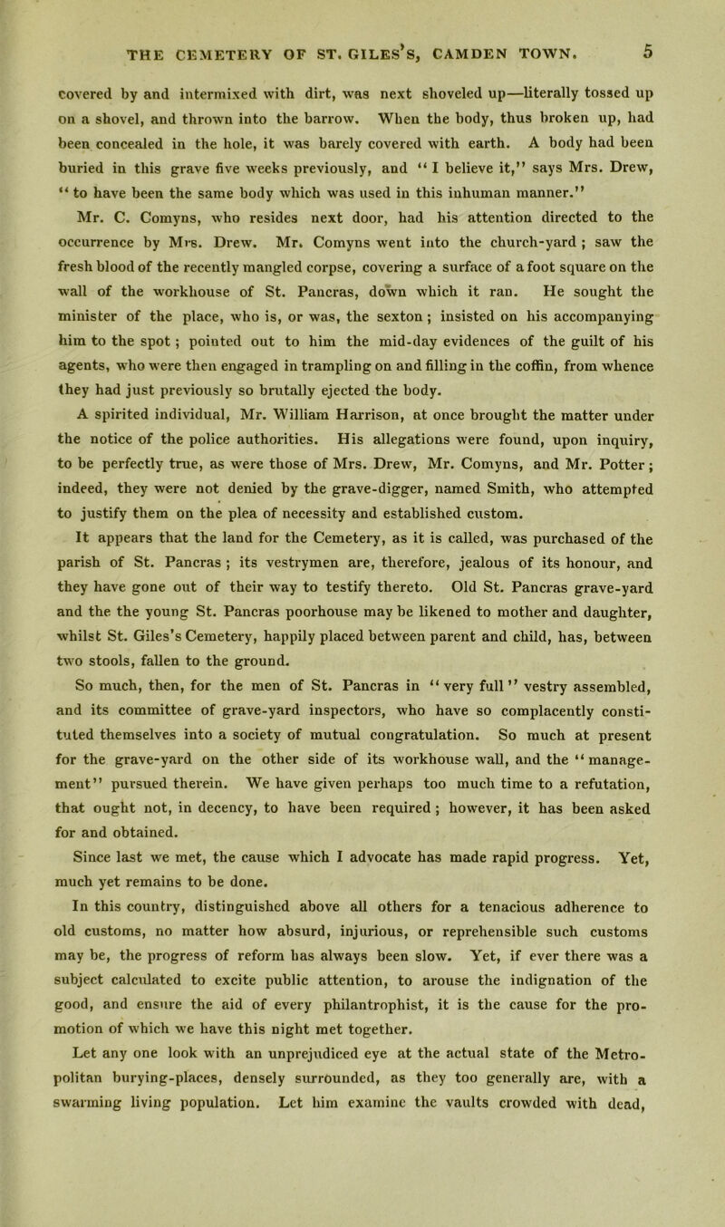 Covered by and intermixed with dirt, was next shoveled up—literally tossed up on a shovel, and thrown into the barrow. When the body, thus broken up, had been concealed in the hole, it was barely covered with earth. A body had been buried in this grave five weeks previously, and “ I believe it,” says Mrs. Drew, “ to have been the same body which was used in this inhuman manner.” Mr. C. Comyns, who resides next door, had his attention directed to the occurrence by Mrs. Drew. Mr. Comyns went into the church-yard ; saw the fresh blood of the recently mangled corpse, covering a surface of afoot square on the wall of the workhouse of St. Pancras, down which it ran. He sought the minister of the place, who is, or was, the sexton; insisted on his accompanying him to the spot; pointed out to him the mid-day evidences of the guilt of his agents, who were then engaged in trampling on and filling in the coffin, from whence they had just previously so brutally ejected the body. A spirited individual, Mr. William Harrison, at once brought the matter under the notice of the police authorities. His allegations were found, upon inquiry, to be perfectly true, as were those of Mrs. Drew, Mr. Comyns, and Mr. Potter; indeed, they were not denied by the grave-digger, named Smith, who attempted to justify them on the plea of necessity and established custom. It appears that the land for the Cemetery, as it is called, was purchased of the parish of St. Pancras ; its vestrymen are, therefore, jealous of its honour, and they have gone out of their way to testify thereto. Old St. Pancras grave-yard and the the young St. Pancras poorhouse may be likened to mother and daughter, whilst St. Giles’s Cemetery, happily placed between parent and child, has, between two stools, fallen to the ground. So much, then, for the men of St. Pancras in “very full” vestry assembled, and its committee of grave-yard inspectors, who have so complacently consti- tuted themselves into a society of mutual congratulation. So much at present for the grave-yard on the other side of its workhouse wall, and the “ manage- ment” pursued therein. We have given perhaps too much time to a refutation, that ought not, in decency, to have been required ; however, it has been asked for and obtained. Since last we met, the cause which I advocate has made rapid progress. Yet, much yet remains to be done. In this country, distinguished above all others for a tenacious adherence to old customs, no matter how absurd, injurious, or reprehensible such customs may be, the progress of reform has always been slow. Yet, if ever there was a subject calculated to excite public attention, to arouse the indignation of the good, and ensure the aid of every philantrophist, it is the cause for the pro- motion of which we have this night met together. Let any one look with an unprejudiced eye at the actual state of the Metro- politan burying-places, densely surrounded, as they too generally are, with a swarming living population. Let him examine the vaults crowded with dead,