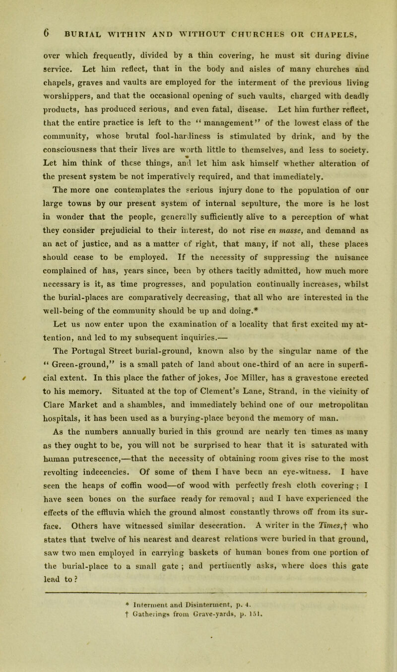 over which frequently, divided by a thin covering, he must sit during divine service. Let him reflect, that in the body and aisles of many churches and chapels, graves and vaults are employed for the interment of the previous living worshippers, and that the occasional opening of such vaults, charged with deadly products, has produced serious, and even fatal, disease. Let him further reflect, that the entire practice is left to the “ management’’ of the lowest class of the community, whose brutal fool-hardiness is stimulated by drink, and by the consciousness that their lives are worth little to themselves, and less to society. Let him think of these things, and let him ask himself whether alteration of the present system be not imperatively required, and that immediately. The more one contemplates the serious injury done to the population of our large towns by our present system of internal sepulture, the more is he lost in wonder that the people, generally sufficiently alive to a perception of what they consider prejudicial to their interest, do not rise en masse, and demand as an act of justice, and as a matter of right, that many, if not all, these places should cease to be employed. If the necessity of suppressing the nuisance complained of has, years since, been by others tacitly admitted, how much more necessary is it, as time progresses, and population continually increases, whilst the burial-places are comparatively decreasing, that all wTho are interested in the well-being of the community should be up and doing.* Let us now enter upon the examination of a locality that first excited my at- tention, and led to my subsequent inquiries.— The Portugal Street burial-ground, known also by the singular name of the Green-ground,” is a small patch of land about one-third of an acre in superfi- cial extent. In this place the father of jokes, Joe Miller, has a gravestone erected to his memory. Situated at the top of Clement’s Lane, Strand, in the vicinity of Clare Market and a shambles, and immediately behind one of our metropolitan hospitals, it has been used as a burying-place beyond the memory of man. As the numbers annually buried in this ground are nearly ten times as many as they ought to be, you will not be surprised to hear that it is saturated with human putrescence,—that the necessity of obtaining room gives rise to the most revolting indecencies. Of some of them I have been an eye-witness. I have seen the heaps of coffin wood—of wood with perfectly fresh cloth covering; I have seen bones on the surface ready for removal; and I have experienced the effects of the effluvia which the ground almost constantly throws off from its sur- face. Others have witnessed similar desecration. A writer in the Times,-f who states that twelve of his nearest and dearest relations were buried in that ground, saw two men employed in carrying baskets of human bones from one portion of the burial-place to a small gate ; and pertinently asks, where does this gate lead to ? * Inferment and Disinterment, p. 4.
