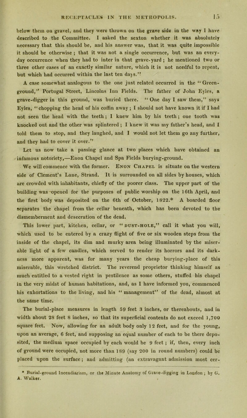 RECEPTACLES IN THE METROPOLIS. .1 below them on gravel, and they were thrown on the grave side in the way I have described to the Committee. I asked the sexton whether it was absolutely necessary that this should be, and his answer was, that it was quite impossible it should be otherwise ; that it was not a single occurrence, but was an every- day occurrence -when they had to inter in that grave-yard ; he mentioned two or three other cases of an exactly similar nature, which it is not needful to repeat, but which had occurred within the last ten days.” A case somewhat analogous to the one just related occurred in the “ Green- ground,” Portugal Street, Lincolns Inn Fields. The father of John Eyles, a grave-digger in this ground, was buried there. “ One day I saw them,” says Eyles, “chopping the head of his coffin away ; I should not have known it if I had not seen the head with the teeth ; I knew him by his teeth; one tooth was knocked out and the other was splintered ; I knew it was my father's head, and I told them to stop, and they laughed, and I would not let them go any further, and they had to cover it over.” Let us now take a passing glance at two places which have obtained an infamous notoriety,—Enon Chapel and Spa Fields burying-ground. We will commence with the former. Enon Chapel is situate on the western side of Clement’s Lane, Strand. It is surrounded on all sides by houses, which are crowded with inhabitants, chiefly of the poorer class. The upper part of the building was opened for the purposes of public worship on the 16th April, and the first body was deposited on the 6th of October, 1822.* A boarded floor separates the chapel from the cellar beneath, which has been devoted to the dismemberment and desecration of the dead. This lower part, kitchen, cellar, or “ dust-hole,” call it what you will, which used to be entered by a crazy flight of five or six wooden steps from the inside of the chapel, its dim and murky area being illuminated by the miser- able light of a few candles, which served to render its horrors and its dark- ness more apparent, was for many years the cheap burying-place of this miserable, this wretched district. The reverend proprietor thinking himself as much entitled to a vested right in pestilence as some others, stuffed his chapel in the very midst of human habitations, and, as I have infoi’med you, commenced his exhortations to the living, and his “ management” of the dead, almost at the same time. The burial-place measures in length 59 feet 3 inches, or thereabouts, and in wridth about 28 feet 8 inches, so that its superficial contents do not exceed 1,700 square feet. Now, allowing for an adult body only 1 2 feet, and for the young, upon an average, 6 feet, and supposing an equal number of each to be there depo- sited, the medium space occupied by each would be 9 feet ; if, then, every inch of ground were occupied, not more than 189 (say 200 in round numbers) could be placed upon the surface; and admitting (an extravagant admission most cer- * Burial-ground Incendiarism, or the Minute Anatomy of Grave-digging in London ; by G. A. Walker.