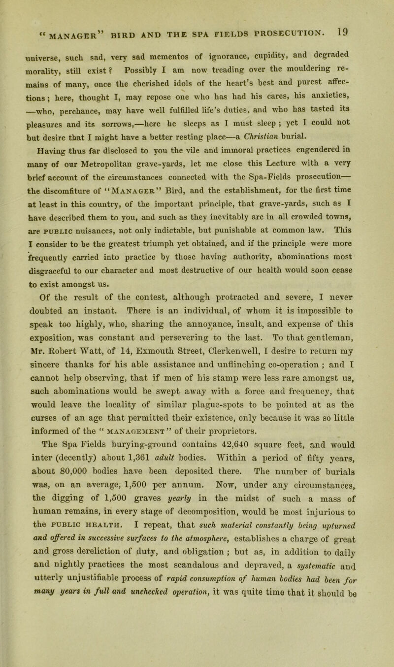 universe, such sad, very sad mementos of ignorance, cupidity, and degraded morality, still exist ? Possibly I am now treading over the mouldering re- mains of many, once the cherished idols of the heart’s best and purest affec- tions ; here, thought I, may repose one who has had his cares, his anxieties, —who, perchance, may have well fulfilled life’s duties, and who has tasted its pleasures and its sorrows,—here he sleeps as I must sleep ; yet I could not but desire that I might have a better resting place—a Christian burial. Having thus far disclosed to you the vile and immoral practices engendered in many of our Metropolitan grave-yards, let me close this Lecture with a very brief account of the circumstances connected with the Spa-Fields prosecution— the discomfiture of “Manager” Bird, and the establishment, for the first time at least in this country, of the important principle, that grave-yards, such as I have described them to you, and such as they inevitably are in all crowded towns, are public nuisances, not only indictable, but punishable at common law. This I consider to be the greatest triumph yet obtained, and if the principle were more frequently carried into practice by those having authority, abominations most disgraceful to our character and most destructive of our health would soon cease to exist amongst us. Of the result of the contest, although protracted and severe, I never doubted an instant. There is an individual, of whom it is impossible to speak too highly, who, sharing the annoyance, insult, and expense of this exposition, was constant and persevering to the last. To that gentleman, Mr. Robert Watt, of 14, Exmouth Street, Clerkenwell, I desire to return my sincere thanks for his able assistance and unflinching co-operation ; and I cannot help observing, that if men of his stamp were less rare amongst us, such abominations would be swept away with a force and frequency, that would leave the locality of similar plague-spots to be pointed at as the curses of an age that permitted their existence, only because it was so little informed of the “ management” of their proprietors. The Spa Fields burying-ground contains 42,640 square feet, and would inter (decently) about 1,361 adult bodies. Within a period of fifty years, about 80,000 bodies have been deposited there. The number of burials was, on an average, 1,500 per annum. Now, under any circumstances, the digging of 1,500 graves yearly in the midst of such a mass of human remains, in every stage of decomposition, would be most injurious to the public health. I repeat, that such material constantly being upturned and offered in successive surfaces to the atmosphere, establishes a charge of great and gross dereliction of duty, and obligation ; but as, in addition to daily and nightly practices the most scandalous and depraved, a systematic and utterly unjustifiable process of rapid consumption of human bodies had been for many years in full and unchecked operation, it was quite time that it should be