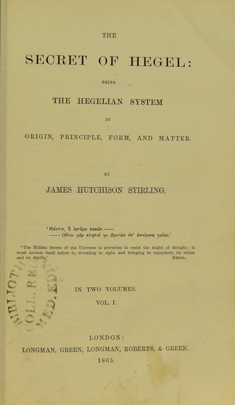 SECRET OF HEGEL: BEING THE HEGELIAN SYSTEM IN ORIGIN, PRINCIPLE, FORM, AND MATTER. BY JAMES HUTCHISON STIRLING. ' Mdvrtv, 7) iTjT^pa KaKuv OStoi 7^/) kKtitoI 76 fipoTuv eir' airelpova yaiav.' 'The Hidden Secret of the Universe is powerless to resist the might of thought; it must unclose itself before it, revealing to sight and bringing to enjoyment its riches and its depths.' Hbokl. ^ o ^. ;j IN TWO VOLUMES. VOL. I. LONDON LONGMAN, GREEN, LONGMAN, ROBERTS, & GREEN. 1865.