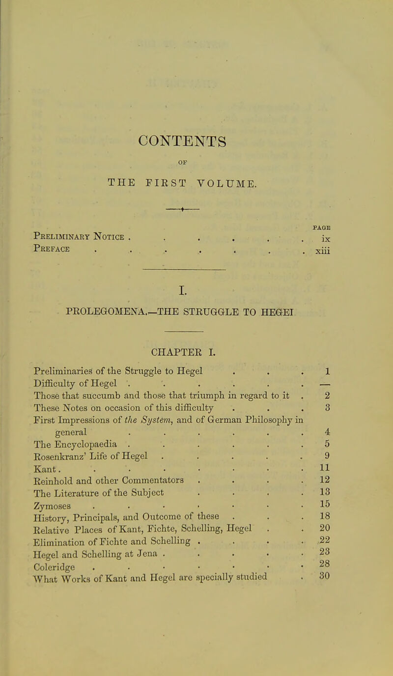 CONTENTS OF THE FIEST VOLUME. ► Preliminary Notice . Preface . . . I. PROLEGOMENA.—THE STRUGGLE TO HEGEI PAGE ix xiii CHAPTER L Preliminaries of the Struggle to Hegel . . . 1 Difficulty of Hegel . . . . . . — Those that succumb and those that triumph in regard to it . 2 These Notes on occasion of this difficulty . . .3 First Impressions of the System, and of German Philosophy in general . ..... 4 The Encyclopaedia ...... 5 Eosenkranz' Life of Hegel ..... 9 Kant. ....... 11 Reinhold and other Commentators . . . .12 The Literature of the Subject . . . .13 Zymoses . . • • • • .15 History, Principals, and Outcome of these . . .18 Relative Places of Kant, Fichte, Schelling, Hegel . . 20 Elimination of Fichte and Schelling . . . . 22 Hegel and Schelling at Jena . . . . .23 Coleridge 28 What Works of Kant and Hegel are specially studied . 30