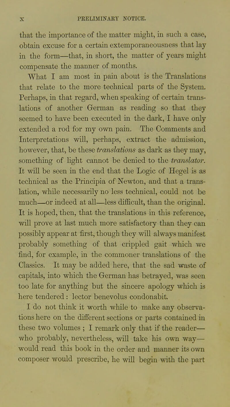 that the importance of the matter might, in such a case, obtain excuse for a certain extemporaneousness that lay in the form—that, in short, the matter of years might compensate the manner of months. What I am most in pain about is the Translations that relate to the more technical parts of the System. Perhaps, in that regard, when speaking of certain trans- lations of another German as reading so that they seemed to have been executed in the dark, I have only extended a rod for my own pain. The Comments and Interpretations will, perhaps, extract the admission, however, that, be these translations as dark as they may, something of light cannot be denied to the translator. It wiU be seen in the end that the Logic of Hegel is as technical as the Principia of Newton, and that a trans- lation, while necessarily no less technical, could not be much—or indeed at all—less difficult, than the original. It is hoped, then, that the translations in this reference, will prove at last much more satisfactory than they can possibly appear at first, though they wiU always manifest probably something of that crippled gait which we find, for example, in the commoner translations of the Classics. It may be added here, that the sad waste of capitals, into which the German has betrayed, was seen too late for anything but the sincere apology which is here tendered : lector benevolus condonabit. I do not think it worth while to make any observa- tions here on the different sections or parts contained in these two volumes ; I remark only that if the reader— who probably, nevertheless, will take his own way— would read this book in the order and manner its ovm composer would prescribe, he will begin mth the part