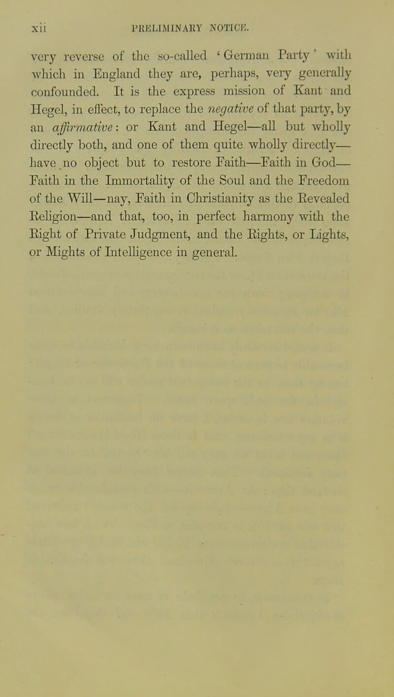 very reverse of tlie so-called ' Gernmii Party ' with Avhicli in England they are, perhaps, very generally confounded. It is the express mission of Kant and Hegel, in effect, to replace the negative of that party, by an affirmutive: or Kant and Hegel—all but wholly directly both, and one of them quite wholly directly— have no object but to restore Faith—Faith in God— Faith m the Immortahty of the Soul and the Freedom of the Will—nay, Faith in Christianity as the Eevealed Eehgion—and that, too, in perfect harmony with the Eight of Private Judgment, and the Eights, or Lights, or Mights of Intelligence in general.