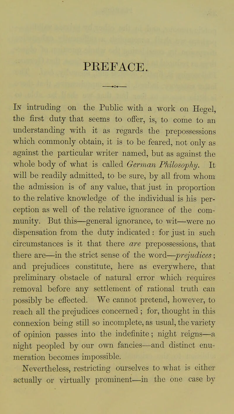 PREFACE. In intruding on the Public with a work on Hegel, the first duty that seems to offer, is, to come to an understanding with it as regards the prepossessions which commonly obtain, it is to be feared, not only as against the particular writer named, but as against the whole body of what is called German Philosophy. It will be readily admitted, to be sure, by all from whom the admission is of any value, that just in proportion to the relative knowledge of the individual is his per- ception as well of the relative ignorance of the com- munity. But this—general ignorance, to wit—^were no dispensation from the duty indicated : for just in such circumstances is it that there are prepossessions, that there are—in the strict sense of the word—prejudices; and prejudices constitute, here as everyAvhere, that preliminary obstacle of natural error which requu-es removal before any settlement of rational truth can possibly be eJSected. We cannot pretend, however, to reach all the prejudices concerned; for, thought in this connexion being still so incomplete, as usual, the variety of opinion passes into the indefinite; night reigns—a night peopled by our own fancies—and distinct enu- meration becomes impossible. Nevertheless, restricting ourselves to what is either actually or virtually prominent—in the one case by