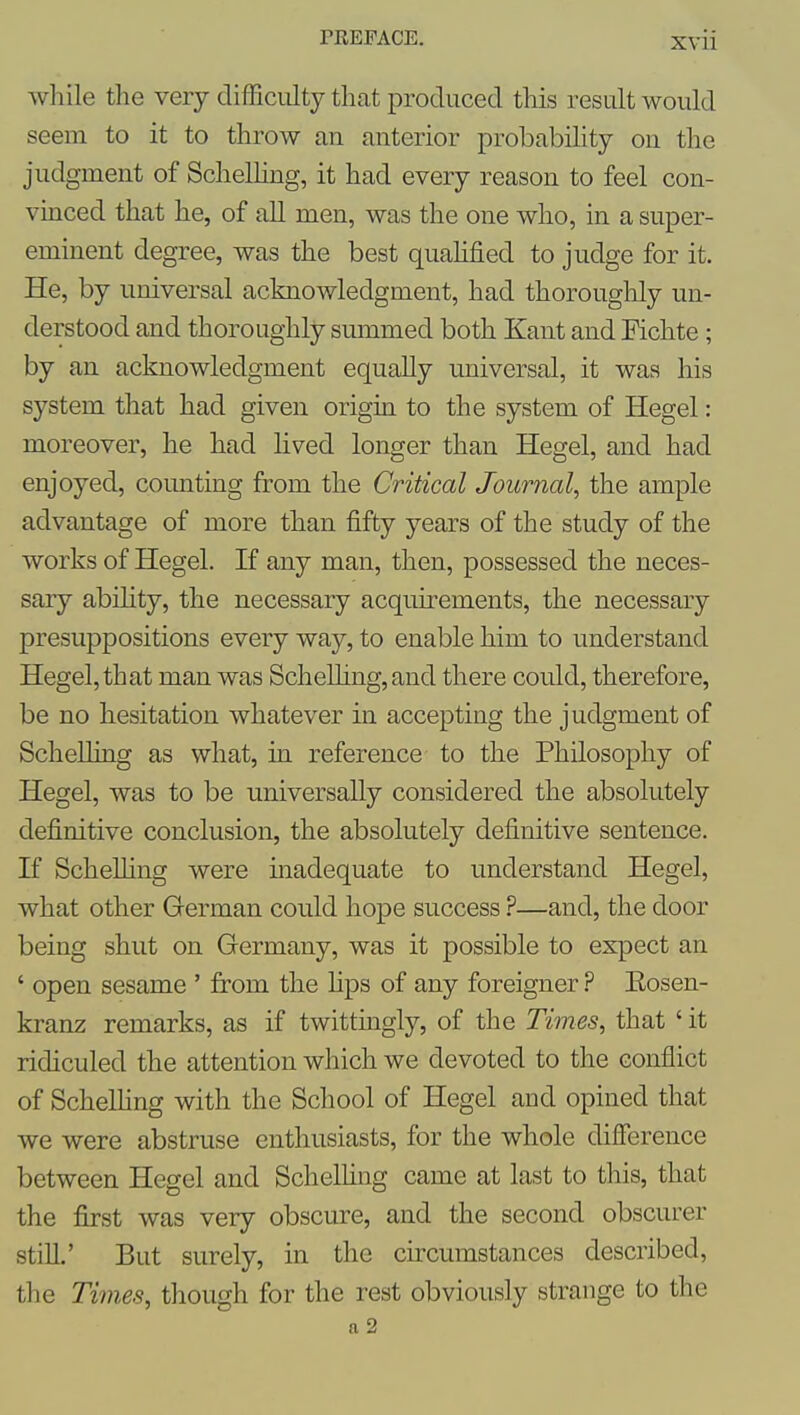 XVll while tlie very difSciilty tliat produced this result would seem to it to throw an anterior probabihty on the judgment of Schelhng, it had every reason to feel con- vinced that he, of all men, was the one who, in a super- eminent degree, was the best quahfied to judge for it. He, by universal acknowledgment, had thoroughly un- derstood and thoroughly summed both Kant and Fichte; by an acknowledgment equally universal, it was his system that had given origin to the system of Hegel: moreover, he had lived longer than Hegel, and had enjoyed, counting from the Critical Journal, the ample advantage of more than fifty years of the study of the works of Hegel. If any man, then, possessed the neces- sary abihty, the necessary acquirements, the necessary presuppositions every way, to enable him to understand Hegel, that man was ScheUing,and there could, therefore, be no hesitation whatever in accepting the judgment of Schelhng as what, in reference to the Philosophy of Hegel, was to be universally considered the absolutely definitive conclusion, the absolutely definitive sentence. If ScheUing were madequate to understand Hegel, what other German could hope success ?—and, the door being shut on Germany, was it possible to expect an ' open sesame ' from the hps of any foreigner ? Eosen- kranz remarks, as if twittingly, of the Times, that ' it ridiculed the attention which we devoted to the conflict of Schelhng with the School of Hegel and opined that we were abstruse enthusiasts, for the whole difference between Hegel and Schelhng came at last to this, that the first was very obscure, and the second obscurer stiU.' But surely, in the cu-cumstances described, tlie Times, though for the rest obviously strange to the a 2