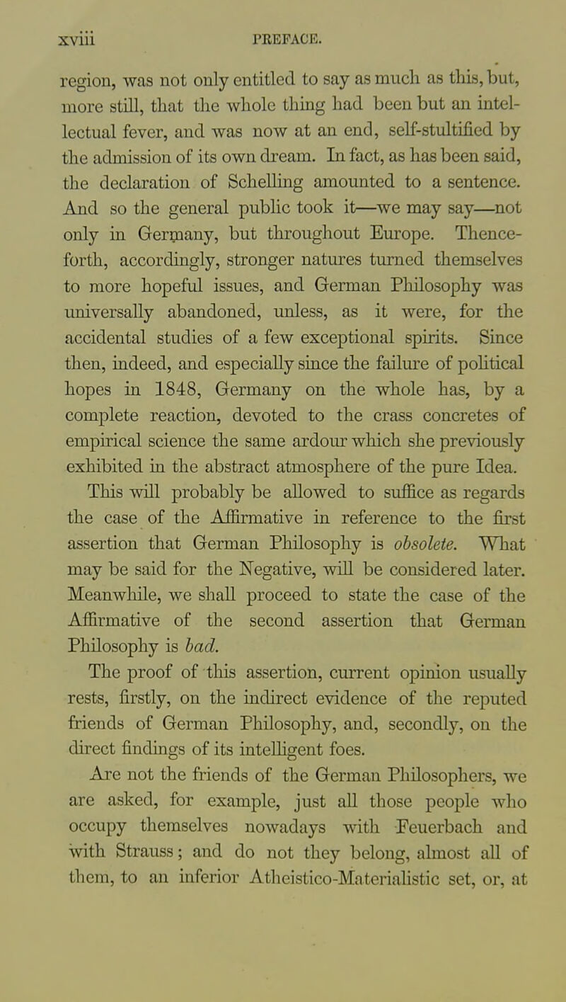 region, was not only entitled to say as much as this, but, more still, that the whole thing had been but an intel- lectual fever, and was now at an end, self-stultified by the admission of its own dream. In fact, as has been said, the declaration of Schelling amounted to a sentence. And so the general public took it—^we may say—not only in Germany, but throughout Em-ope. Thence- forth, accordingly, stronger natures turned themselves to more hopeful issues, and German Philosophy was universally abandoned, imless, as it were, for the accidental studies of a few exceptional spirits. Since then, indeed, and especially since the failm-e of pohtical hopes in 1848, Germany on the whole has, by a complete reaction, devoted to the crass concretes of empirical science the same ardour which she previously exhibited in the abstract atmosphere of the pure Idea. This will probably be allowed to suffice as regards the case of the Affirmative in reference to the first assertion that German Philosophy is obsolete. What may be said for the ISTegative, will be considered later. Meanwhile, we shall proceed to state the case of the Affirmative of the second assertion that German Philosophy is had. The proof of this assertion, current opinion usually rests, firstly, on the indirect evidence of the reputed friends of German Philosophy, and, secondly, on the direct findings of its intelligent foes. Are not the friends of the German Philosophers, we are asked, for example, just all those people who occupy themselves nowadays with Feuerbach and with Strauss; and do not they belong, almost all of them, to an inferior Atheistico-Materiahstic set, or, at