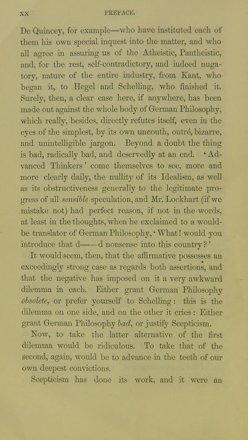 De Qiiiiicey, for example—who have instituted each of them liis own special inquest into the matter, and who all agree in assuring us of the Atheistic, Pantlieistic, and, for the rest, self-contradictory, and indeed nuga- tory, nature of the entire industry, from Kant, who began it, to Hegel and ScheUing, who finished it. Surely, then, a clear case here, if anywhere, has been made out against the whole body of German Philosophy, which really, besides, directly refutes itself, even in the eyes of the simplest, by its own uncouth, outre, bizarre, and uninteUigible jargon. Beyond a doubt the thing is bad, radically bad, and deservedly at an end. ' Ad- vanced Thinkers' come themselves to see, more and more clearly daily, the nullity of its Ideahsm, as well as its obstructiveness generally to the legitimate pro- gress of all sensible speculation, and Mr. Lockhart (if we mistake not) had perfect reason, if not in. the words, at least in the thoughts, when he exclaimed to a would- be translator of German Philosophy,' What! would you introduce that d d nonsense into this country ?' It would seem, then, that the affirmative possesses an exceedingly strong case as regards both assertions, and that the negative has imposed on it a very awkward dilemma in each. Either grant German Philosophy obsolete, or prefer yourself to Schelhng: this is the dilemma on one side, and on the other it cries : Either grant German Philosophy bad, or justify Scepticism. Now, to take the latter alternative of the first dilemma would be ridiculous. To take that of the second, again, would be to advance in the teeth of our own deepest convictions. Scepticism has done its work, and it were an