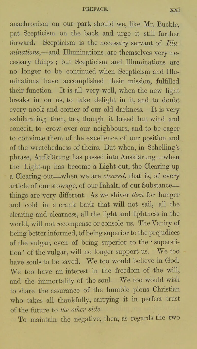 anachronism on our part, should we, Hke Mr. Buckle, pat Scepticism on the back and urge it still further forward. Scepticism is the necessary servant of Illu- minations,—and Illuminations are themselves very ne- cessary things ; but Scepticism and Illuminations are no longer to be continued when Scepticism and Illu- minations have accomplished their mission, fulfilled their function. It is all very weU, when the new hght breaks in on us, to take deHght in it, and to doubt every nook and corner of our old darkness. It is very exhilarating then, too, though it breed but wind and conceit, to crow over our neighbours, and to be eager to convince them of the excellence of our position and of the wretchedness of theirs. But when, in Schelling's phrase, Auf klarung has passed into Ausklarung—when the Light-up has become a Light-out, the Clearing-up a Clearing-out—when we are cleared, that is, of every article of our stowage, of our Inhalt, of our Substance— things are very different. As we shiver then for hunger and cold in a crank bark that will not sail, all the clearing and clearness, aU the hght and hghtness in the world, will not recompense or console us. The Vanity of being better informed, of being superior to the prejudices of the vulgar, even of being superior to the ' supersti- tion ' of the vulgar, will no longer support us. We too have souls to be saved. We too would beheve in God. We too have an interest in the freedom of the wiU, and the immortality of the soul. We too would wish to share the assurance of the humble pious Christian who takes all thankfully, carrying it in perfect trust of the future to the other side. To mamtain the negative, then, as regards the two