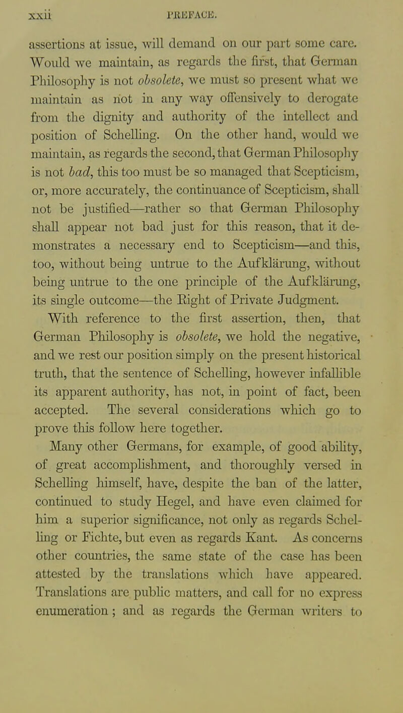 assertions at issue, will demand on our part some care. Would we maintain, as regards the first, that Gennan Philosophy is not obsolete, we must so present what we maintain as riot in any way offensively to derogate from the dignity and authority of the intellect and position of Schelhng. On the other hand, would we maintain, as regards the second, that German Philosopliy is not bad, this too must be so managed that Scepticism, or, more accurately, the continuance of Scepticism, shall not be justified—rather so that German Philosophy shall appear not bad just for this reason, that it de- monstrates a necessary end to Scepticism—and this, too, without being untrue to the Auf klarung, without being untrue to the one principle of the Auf klarung, its single outcome—the Eight of Private Judgment. With reference to the first assertion, then, that German Philosophy is obsolete, we hold the negative, and we rest our position simply on the present historical truth, that the sentence of ScheUing, however infalhble its apparent authority, has not, in point of fact, been accepted. The several considerations which go to prove this follow here together. Many other Germans, for example, of good abihty, of great accomplishment, and thoroughly versed in ScheUing himself, have, despite the ban of the latter, continued to study Hegel, and have even claimed for him a superior significance, not only as regards Sch el- ling or Fichte, but even as regards Kant. As concerns other coimtries, the same state of the case has been attested by the translations which have appeared. Translations are pubhc matters, and call for no express enumeration; and as regards the German writers to