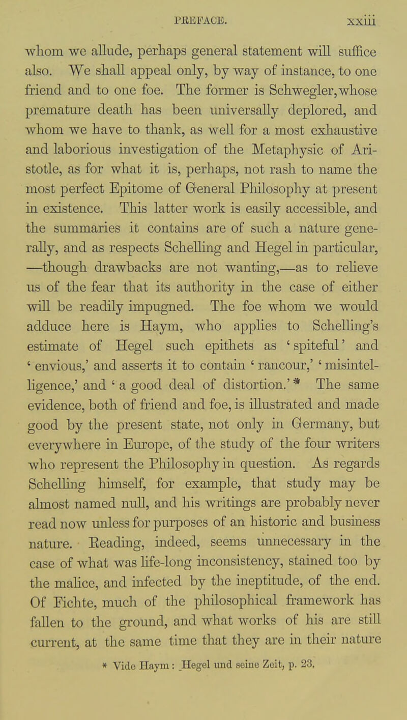 whom we allude, perhaps general statement wiU suffice also. We shall appeal only, by way of instance, to one friend and to one foe. The former is Schwegler, whose premature death has been universally deplored, and whom we have to thank, as well for a most exhaustive and laborious investigation of the Metaphysic of Ari- stotle, as for what it is, perhaps, not rash to name the most perfect Epitome of General Pliilosophy at present in existence. This latter work is easily accessible, and the summaries it contains are of such a nature gene- rally, and as respects Schelling and Hegel in particidar, —though drawbacks are not wanting,—as to relieve us of the fear that its authority in the case of either will be readily impugned. The foe whom we would adduce here is Haym, who apphes to Schelling's estimate of Hegel such epithets as ' spiteful' and ' envious,' and asserts it to contain ' rancour,' ' misintel- hgence,' and ' a good deal of distortion.' * The same evidence, both of friend and foe, is illustrated and made good by the present state, not only in Germany, but everywhere in Europe, of the study of the four writers who represent the Philosophy in question. As regards Schelhng himself, for example, that study may be almost named null, and his writings are probably never read now unless for purposes of an historic and business nature. Eeading, indeed, seems unnecessary m the case of what was hfe-long inconsistency, stained too by the mahce, and infected by the ineptitude, of the end. Of Fichte, much of the philosophical framework has fallen to the ground, and what works of his are still current, at the same time that they are m their nature * Vide Haym : Hegel imd seine Zoit, p. 23.