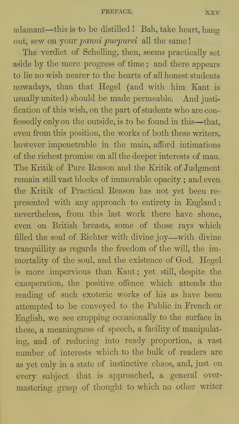 adamant—tliis is to be distilled ! Bah, take heart, hang out, sew on your panni purpurei all the same! The verdict of Schelling, then, seems practically set aside by the mere progress of time ; and there appears to lie no wish nearer to the hearts of all honest students nowadays, than that Hegel (and with him Kant is usually united) should be made permeable. And justi- fication of this wish, on the part of students who are con- fessedly only on the outside, is to be found in this—that, even from this position, the works of both these writers, however impenetrable in the main, ajffbrd intimations of the richest promise on all the deeper interests of man. The Kritik of Pure Eeason and the Kritik of Judgment remain still vast blocks of immovable opacity; and even the Kritik of Practical Eeason has not yet been re- presented with any approach to entirety in England: nevertheless, from this last work there have shone, even on British breasts, some of those rays which filled the soul of Eichter with divine joy—with divine tranquillity as regards the freedom of the will, the im- mortaHty of the soul, and the existence of God. Hegel is more impervious than Kant; yet still, despite the exasperation, the positive offence which attends the reading of such exoteric works of his as have been attempted to be conveyed to the Public in Erench or Enghsh, we see cropping occasionally to the surface in these, a meaningness of speech, a facility of manipulat- ing, and of reducing into ready proportion, a vast number of interests which to the bulk of readers are as yet only in a state of instinctive chaos, and, just on every subject that is approached, a general over- mastering grasp of thought to which no other writer