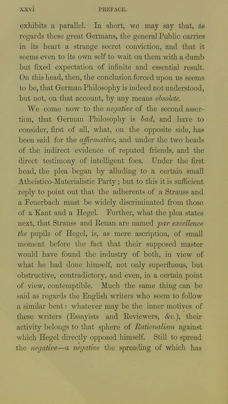 exhibits a parallel. In short, we may say that, as regards these great Germans, the general Public carries in its heart a strange secret conviction, and that it seems even to its own self to wait on them with a dumb but fixed expectation of infinite and essential result. On this head, then, the conclusion forced upon us seems to be, that German Pliilosophy is indeed not understood, but not, on that account, by any means obsolete. We come now to the negative of the second asser- tion, that German Philosophy is had, and have to consider, first of all, what, on the opposite side, has been said for the affirmative, and imder the two heads of the indirect evidence of reputed friends, and the direct testimony of intelligent foes. Under the first head, the plea began by alluding to a certain small Atheistico-Materiahstic Party; but to this it is sufficient reply to point out that the adherents of a Strauss and a Peuerbach must be widely discriminated from those of a Kant and a Hegel. Further, what the plea states next, that Strauss and Eenan are named par excellence the pupils of Hegel, is, as mere ascription, of small moment before the fact that their supposed master would have found the industry of both, in view of what he had done himself, not only superfluous, but obstructive, contradictory, and even, in a certain point of view, contemptible. Much the same thing can be said as regards the Enghsh writers who seem to follow a similar bent: whatever may be the inner motives of these writers (Essayists and Eeviewers, &c.), their activity belongs to that sphere of Rationalism against which Hegel directly opposed himself. Still to spread the negative—a negative the spreadmg of which has