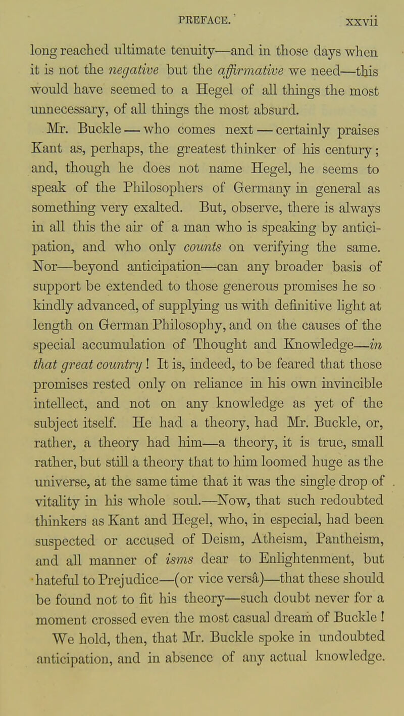 long reached ultimate tenuity—and in those days when it is not the negative but the affirmative we need—this would have seemed to a Hegel of all things the most unnecessary, of all things the most absurd. Mr. Buckle — who comes next — certainly praises Kant as, perhaps, the greatest thinker of his century; and, though he does not name Hegel, he seems to speak of the Philosophers of Germany in general as something very exalted. But, observe, there is always in all this the air of a man who is speaking by antici- pation, and who only counts on verifying the same. Nor—^beyond anticipation—can any broader basis of support be extended to those generous promises he so kindly advanced, of supplying us with definitive hght at length on German Philosophy, and on the causes of the special accumulation of Thought and Knowledge—in that great country! It is, mdeed, to be feared that those promises rested only on rehance in his own invincible intellect, and not on any knowledge as yet of the subject itself. He had a theory, had Mr. Buckle, or, rather, a theory had him—a theory, it is true, small rather, but still a theory that to him loomed huge as the universe, at the same time that it was the single drop of vitaUty in his whole soid.—Now, that such redoubted thinkers as Kant and Hegel, who, in especial, had been suspected or accused of Deism, Atheism, Pantheism, and all manner of isms dear to Enhghtenment, but •hateful to Prejudice—(or vice versS,)—that these should be found not to fit his theory—such doubt never for a moment crossed even the most casual drearh of Buckle ! We hold, then, that Mr. Buckle spoke in undoubted anticipation, and in absence of any actual knowledge.