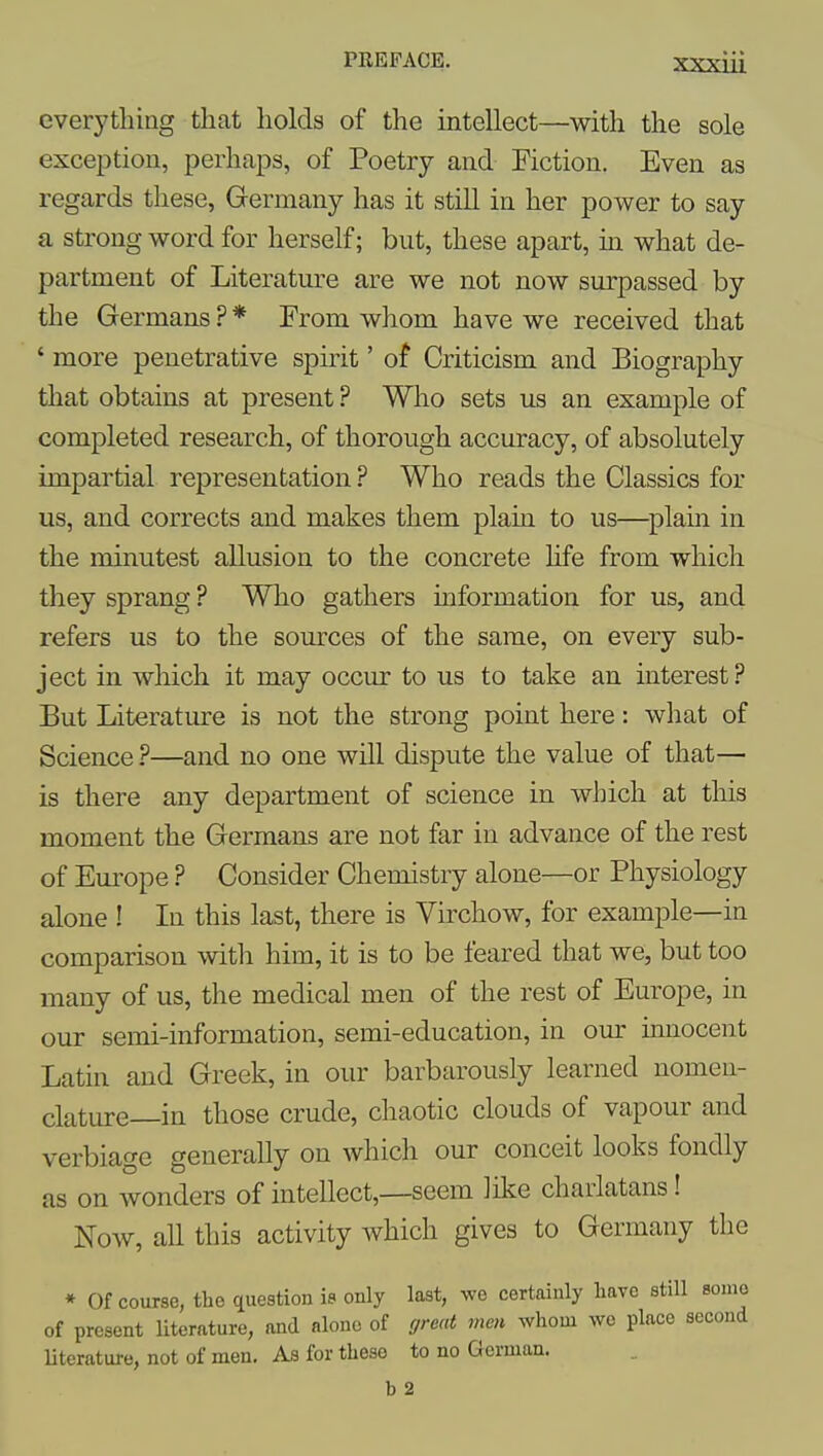 everything that holds of the intellect—with the sole exception, perhaps, of Poetry and Fiction. Even as regards these, Germany has it still in her power to say a strong word for herself; but, these apart, in what de- partment of Literature are we not now surpassed by the Germans ? * From whom have we received that ' more penetrative spirit' of Criticism and Biography that obtains at present ? Who sets us an example of completed research, of thorough accuracy, of absolutely impartial representation ? Who reads the Classics for us, and corrects and makes them plain to us—plain in the minutest allusion to the concrete life from which they sprang ? Who gathers information for us, and refers us to the sources of the same, on every sub- ject in which it may occur to us to take an interest ? But Literature is not the strong point here: what of Science ?—and no one will dispute the value of that— is there any department of science in which at this moment the Germans are not far in advance of the rest of Europe ? Consider Chemistry alone—or Physiology alone ! In this last, there is Virchow, for example—in comparison with him, it is to be feared that we, but too many of us, the medical men of the rest of Europe, in our semi-information, semi-education, in our innocent Latin and Greek, in our barbarously learned nomen- clature—in those crude, chaotic clouds of vapour and verbiage generally on which our conceit looks fondly as on wonders of intellect,—seem like charlatans! Now, all this activity which gives to Germany the * Of course, the question is only last, we certainly have still some of present literature, and alone of great men whom wo place second Hterature, not of men. As for these to no German. b 2