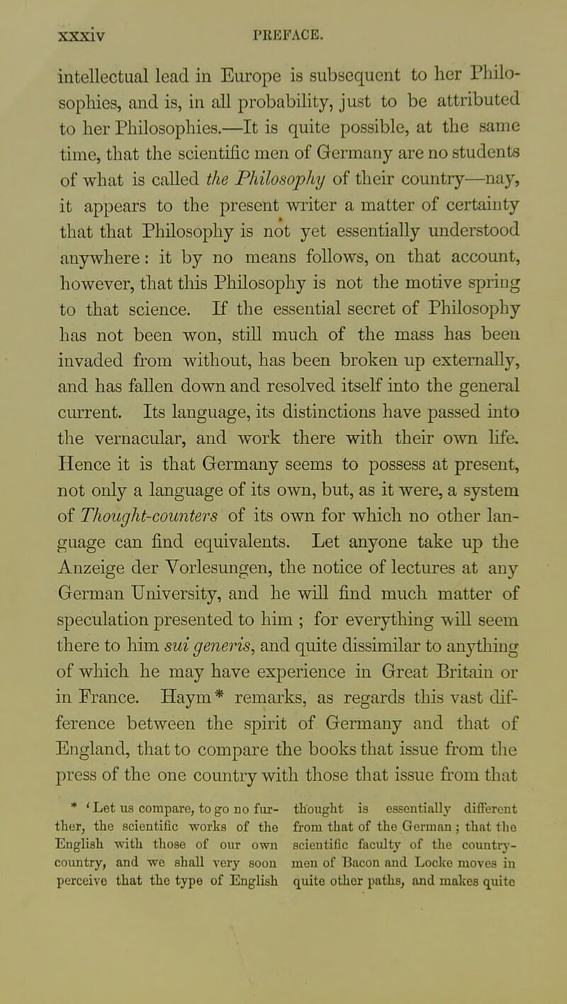 intellectual lead in Europe is subsequent to her Philo- sophies, and is, in all probability, just to be attributed to her Philosophies.—It is quite possible, at the same time, that the scientific men of Germany are no students of what is called the Philosophy of their country—nay, it appears to the present writer a matter of certainty that that Philosophy is not yet essentially understood anywhere; it by no means follows, on that account, however, that this Philosophy is not the motive spring to that science. If the essential secret of Philosophy has not been won, still much of the mass has been invaded from without, has been broken up externally, and has fallen down and resolved itself into the general current. Its language, its distinctions have passed into the vernacular, and work there with their own life. Hence it is that Germany seems to possess at present, not only a language of its own, but, as it were, a system of Thought-counters of its own for which no other lan- guage can find equivalents. Let anyone take up the Anzeige der Vorlesungen, the notice of lectures at any German University, and he will find much matter of speculation presented to him ; for everything will seem there to him sui generis, and quite dissimilar to anything of which he may have experience in Great Britain or in Prance. Haym * remarks, as regards this vast dif- ference between the spirit of Germany and that of England, that to compare the books that issue from the press of the one country with those that issue fi:om that • 'Let us compare, to go no fur- thought is essentially different ther, the scientific works of the from that of the German ; that the English with those of our own scientific facultj of the counti-y- country, and we shall very soon men of Bacon and Locke moves in perceive that the type of English quite other paths, and makes quite