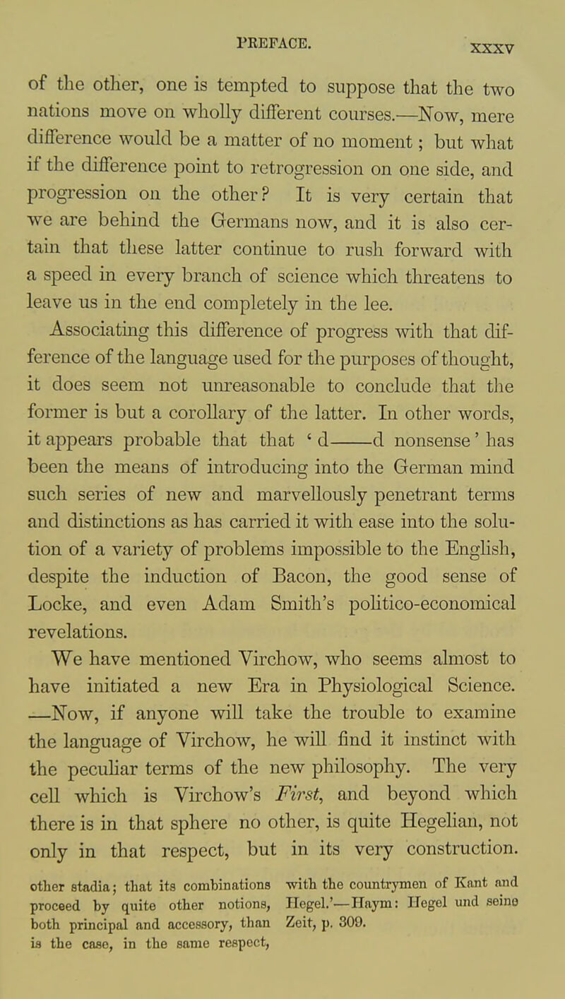 XXXV of the other, one is tempted to suppose that the two nations move on wholly different courses.—Now, mere difference would be a matter of no moment; but what if the difference point to retrogression on one side, and progression on the other.? It is very certain that we are behind the Germans now, and it is also cer- tain that these latter continue to rush forward with a speed in every branch of science which threatens to leave us in the end completely in the lee. Associating this difference of progress with that dif- ference of the language used for the purposes of thought, it does seem not um-easonable to conclude that the former is but a corollary of the latter. In other words, it appears probable that that ' d d nonsense' has been the means of introducing into the German mind such series of new and marvellously penetrant terms and distinctions as has carried it with ease into the solu- tion of a variety of problems impossible to the Enghsh, despite the induction of Bacon, the good sense of Locke, and even Adam Smith's pohtico-economical revelations. We have mentioned Virchow, who seems almost to have initiated a new Era in Physiological Science. —Now, if anyone will take the trouble to examine the language of Virchow, he wiU find it instinct with the pecuHar terms of the new philosophy. The very cell which is Virchow's First, and beyond which there is in that sphere no other, is quite Hegelian, not only in that respect, but in its very construction. other stadia; that its combinations with the countrymen of Kant and proceed by quite other notions, Ilegel.'—Haym: Ilegel und seine both principal and accessory, than Zeit, p. 309. ia the case, in the same respect,