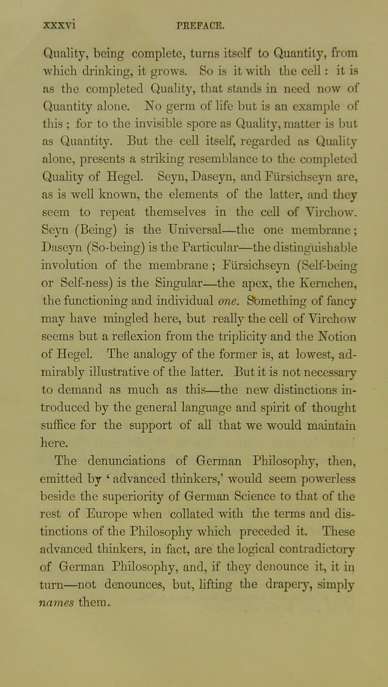 Quality, being complete, turns itself to Quantity, from which drinking, it grows. So is it with the cell: it is as the completed Quahty, that stands in need now of Quantity alone. No germ of life but is an example of this ; for to the invisible spore as Quahty, matter is but as Quantity. But the cell itself, regarded as Quality alone, presents a striking resemblance to the completed Quahty of Hegel. Seyn, Daseyn, and Fiirsichseyn are, as is well known, the elements of the latter, and they seem to repeat themselves in the cell of Virchow. Seyn (Being) is the Universal—the one membrane; Daseyn (So-being) is the Particular—the distinguishable involution of the membrane ; Fiirsichseyn (Self-being or Self-ness) is the Singular—the apex, the Kemchen, the functioning and individual 07ie. Sbmething of fancy may have mingled here, but really the cell of Virchow seems but a reflexion from the triplicity and the Notion of Hegel. The analogy of the former is, at lowest, ad- mirably illustrative of the latter. But it is not necessaiy to demand as much as this—the new distinctions in- troduced by the general language and spmt of thought suffice for the support of all that we would maintain here. The denunciations of German Philosophy, then, emitted by ' advanced thinkers,' would seem powerless beside the superiority of German Science to that of the rest of Europe when collated with the terms and dis- tinctions of the Philosophy which preceded it. These advanced thinkers, in fact, are the logical contradictory of German Philosophy, and, if they denounce it, it in tm-n—not denounces, but, hfting the drapery, simply names them.