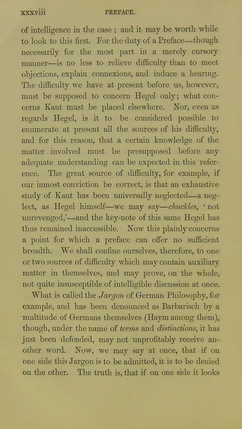 of intelligence in the case ; and it may be worth while to look to this first. For the duty of a Preface—though necessarily for the most part in a merely cursory manner—is no less to relieve difficulty than to meet objections, explain connexions, and induce a heanng. The difficulty we have at present before us, however, must be supposed to concern Hegel only; what con- cerns Kant must be placed elsewhere. Nor, even as regards Hegel, is it to be considered possible to enumerate at present all the sources of his difficulty, and for this reason, that a certain knowledge of the matter involved must be presupposed before any adequate understanding can be expected in this refer- ence. The great source of difficulty, for example, if our inmost conviction be correct, is that an exliaustive study of Kant has been universally neglected—a neg- lect, as Hegel himself—we may say—chuckles, ' not unrevenged,'—and the key-note of this same Hegel has thus remained inaccessible. Now this plainly concerns a point for which a preface can offer no sufficient breadth. We shall confine ourselves, therefore, to one or two sources of difficulty which may contain auxiliary matter in themselves, and may prove, on the whole, not quite insusceptible of intelHgible discussion at once. What is called the Jargon of German Philosophy, for example, and has been denounced as Barbarisch by a multitude of Germans themselves (Haym among them), though, under the name of terms and distinctions, it has just been defended, may not unprofitably receive an- other word. Now, we may say at once, that if on one side this Jargon is to be admitted, it is to be denied on the other. The truth is, that if on one side it looks