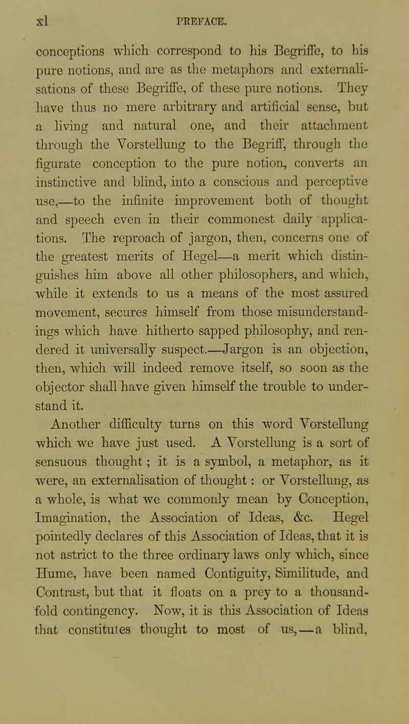 conceptions which correspond to his BegrifTc, to his pure notions, and are as the metaphors and externali- sations of these Begriffe, of these pure notions. They have thus no mere arbitrary and artificial sense, but a living and natural one, and their attachment through the Vorstellung to the Begrijff, through the figurate conception to the pure notion, converts an instinctive and blind, into a conscious and perceptive use,—to the infinite improvement both of thought and speech even in their commonest daily apphca- tions. The reproach of jargon, then, concerns one of the greatest merits of Hegel—a merit which distin- guishes him above all other philosophers, and which, while it extends to us a means of the most assured movement, secures himself from those misunderstand- ings which have hitherto sapped philosophy, and ren- dered it universally suspect.—Jargon is an objection, then, which will indeed remove itself, so soon as the objector shall have given himself the trouble to under- stand it. Another difficulty turns on this word Vorstellung which we have just used. A Vorstellimg is a sort of sensuous thought; it is a symbol, a metaphor, as it were, an externahsation of thought: or Vorstellung, as a whole, is what we commonly mean by Conception, Imagination, the Association of Ideas, &c. Hegel pointedly declares of this Association of Ideas, that it is not astrict to the three ordinary laws only which, since Hume, have been named Contiguity, Similitude, and Contrast, but that it floats on a prey to a thousand- fold contingency. Now, it is this Association of Ideas that constitutes thought to most of us,—a blind,