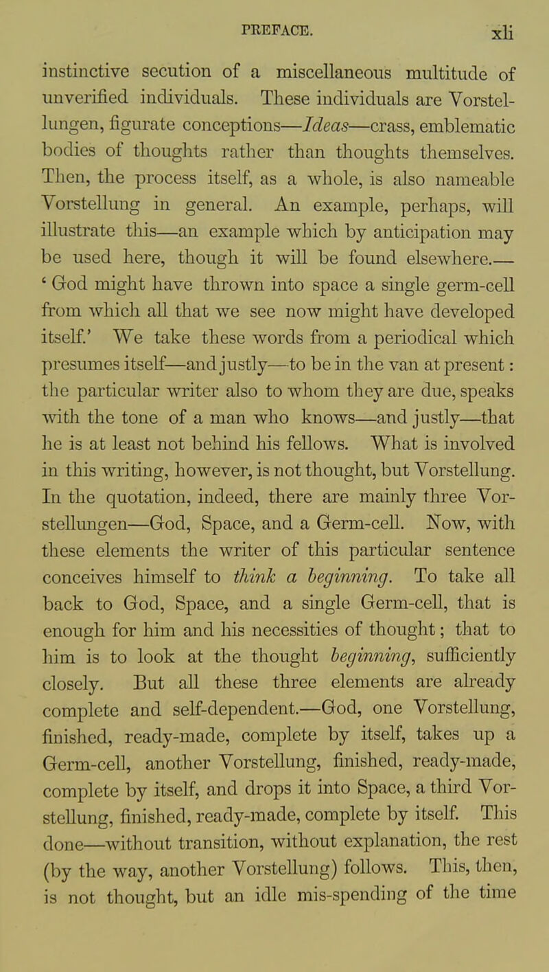 instinctive secution of a miscellaneous multitude of unverified individuals. These individuals are Vorstel- lungen, figurate conceptions—Ideas—crass, emblematic bodies of thoughts rather than thoughts themselves. Then, the process itself, as a whole, is also nameable Vorstellung in general. An example, perhaps, will illustrate this—an example which by anticipation may- be used here, though it will be found elsewhere.— ' God might have thrown into space a single germ-cell from which all that we see now might have developed itself.' We take these words from a periodical which presumes itself—and justly—to be in the van at present: the particular writer also to whom they are due, speaks ■with the tone of a man who knows—and justly—that he is at least not behind his fellows. What is involved in this writing, however, is not thought, but Vorstellung. In the quotation, indeed, there are mainly three Vor- stellungen—God, Space, and a Germ-cell. Now, with these elements the writer of this particular sentence conceives himself to think a beginning. To take all back to God, Space, and a single Germ-cell, that is enough for him and his necessities of thought; that to him is to look at the thought beginning, sufficiently closely. But all these three elements are already complete and self-dependent.—God, one Vorstellung, finished, ready-made, complete by itself, takes up a Germ-cell, another Vorstellung, finished, ready-made, complete by itself, and drops it into Space, a third Vor- stellung, finished, ready-made, complete by itself. This done—without transition, without explanation, the rest (by the way, another Vorstellung) follows. This, then, is not thought, but an idle mis-spending of the time