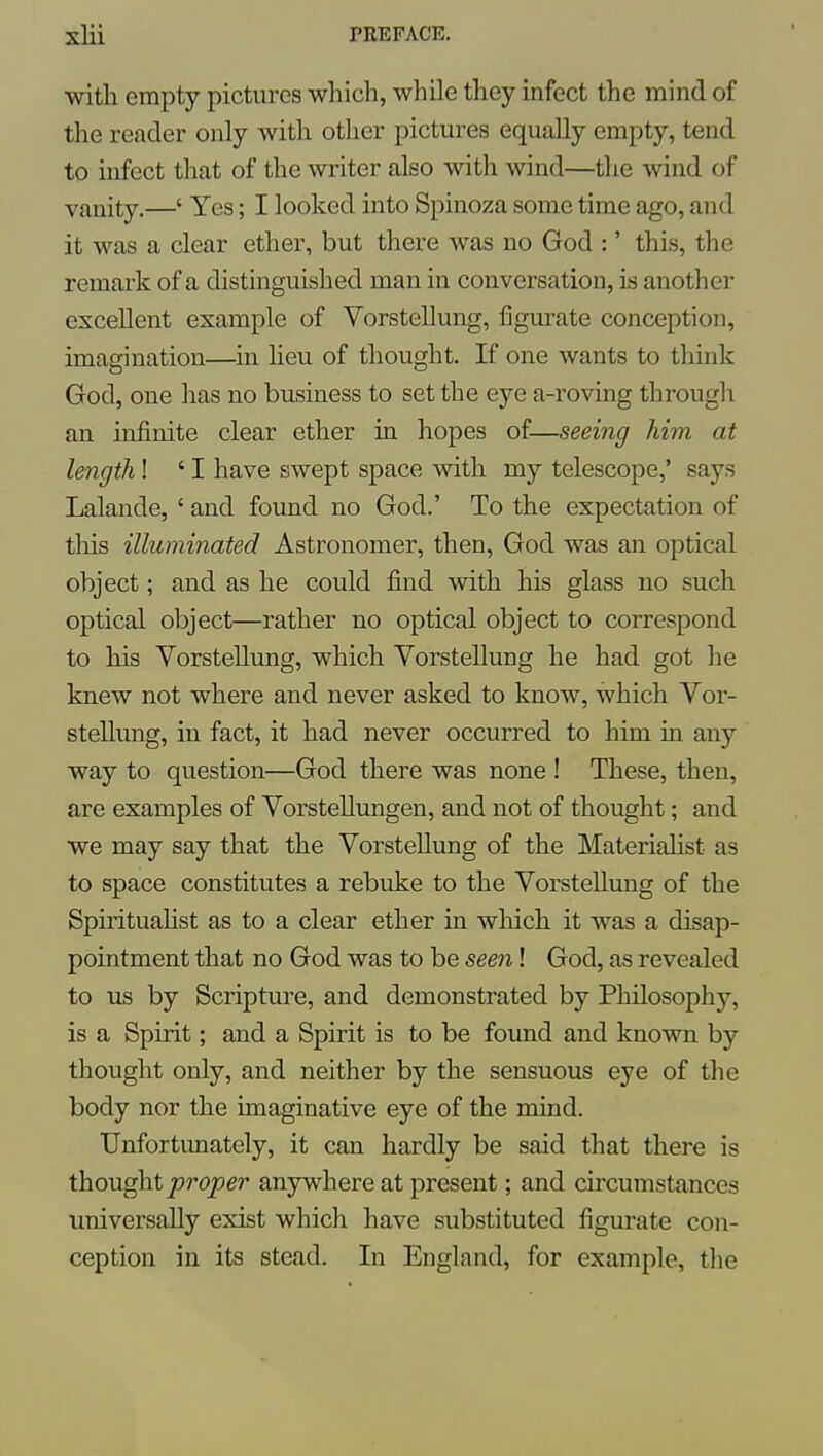 with empty pictures which, while they infect the mind of the reader only with other pictures equally empty, tend to infect that of the writer also with wind—the wind of vanity.—' Yes; I looked into Spinoza some time ago, and it was a clear ether, but there was no God :' this, the remark of a distinguished man in conversation, is another excellent example of Vorstellung, figurate conception, imagination—in heu of thought. If one wants to think God, one has no business to set the eye a-roving througli an infinite clear ether in hopes of—seeing him at length! ' I have swept space with my telescope,' says Lalande, ' and found no God.' To the expectation of tliis illuminated Astronomer, then, God was an optical object; and as he could find with his glass no such optical object—rather no optical object to correspond to his Vorstellung, which Vorstellung he had got he knew not where and never asked to know, which Vor- stellung, in fact, it had never occurred to him in any way to question—God there was none ! These, then, are examples of Vorstellungen, and not of thought; and we may say that the Vorstellung of the Materialist as to space constitutes a rebuke to the Vorstellung of the SpirituaHst as to a clear ether in which it was a disap- pointment that no God was to be seen! God, as revealed to us by Scripture, and demonstrated by Philosophy, is a Spirit; and a Spirit is to be found and known by thought only, and neither by the sensuous eye of the body nor the imaginative eye of the mind. Unfortunately, it can hardly be said that there is than^iproper anywhere at present; and circumstances universally exist which have substituted figurate con- ception in its stead. In England, for example, the