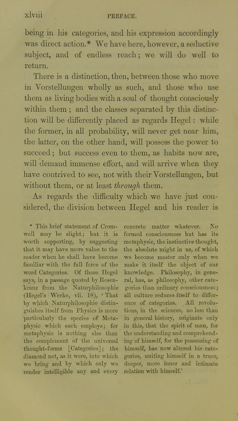 xiviii being in Iiis categories, and his expression accordingly was direct action.* We have here, however, a seductive subject, and of endless reach; we will do well to return. There is a distinction, then, between those who move in Vorstellungen wholly as such, and those who use them as living bodies witli a soul of thought consciously within them ; and the classes separated by this distinc- tion will be differently placed as regards Hegel: while the former, in all probability, will never get near him, the latter, on the other hand, will possess the power to succeed; but success even to them, as habits now are, will demand immense effort, and will arrive when they have contrived to see, not with their Vorstellungen, but without them, or at least through them. As regards the difficulty which we have just con- sidered, the division between Hegel and his reader is * This brief statemeat of Crom- concrete matter whatever. No ■well may be slight; but it is formed consciousness but has its worth supporting, by suggesting metaphysic, the instinctive thought, that it may have more value to the the absolute might in us, of 'which reader -when he shall have become vre become master only vrhen we familiar with the full force of the make it itself the object of our word Categories. Of these Hegel knowledge. Philosophy, in gene- says, in a passage quoted by Rosen- ral, has, as philosophy, other cate- kranz from the Natui-philosophie gories than ordinary consciousness; (Hegel's Werke, vii. 18), ' That all cultm-e reduces itself to differ- by which Naturphilosophie distin- ence of categories. All revolu- guishes itself from Physics is more tions, in the sciences, no less than particularly the species of Meta- in general histoiy, originate only physic which each employs; for in this, that the spirit of man, for metaphysic is nothing else than the understanding and comprehend- the complement of the universal ing of himself, for the possessiug of thought-foiTns [Categories]; the himself, has now altered his cate- diamond net, as it wore, into which gories, uniting himself in a truer, we bring and by which only wo deeper, more iimer and intimate render intelligible any and eveiy relation with biniself.'